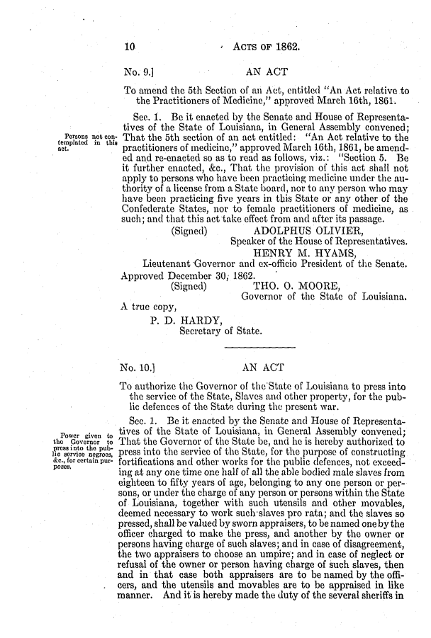 handle is hein.slavery/ssactsla0495 and id is 1 raw text is: 0  ACTS OF 1862.

No. 9.]

AN ACT

Persons not con-
templated in this
act.

To amend the 5th Section of an Act, entitled An Act relative to
the Practitioners of Medicine, approved March 16th, 1861.
See. 1. Be it enacted by the Senate and House of Representa-
tives of the State of Louisiana, in General Assembly convened;
That the 5th section of an act entitled: An Act relative to the
practitioners of medicine, approved March 16th, 1861, be amend-
ed and re-enacted so as to read as follows, viz.: Section 5. Be
it further enacted, &c., That the provision of this act shall not
apply to persons who have been practicing medicine under the au-
thority of a license from a State board, nor to any person who may
have been practicing five years in this State or any other of the
Confederate States, nor to female practitioners of medicine, as
such; and that this act take effect from and after its passage.
(Signed)         ADOLPHUS OLIVIER,
Speaker of the House of Representatives.
HENRY M. HYAMS,
Lieutenant Governor and ex-officio President of the Senate.
Approved December 30; 1862.
(Signed)         THO. 0. MOORE,
Governor of the State of Louisiana.

A true copy,
P. D. HARDY,
Secretary of State.

No. 10.]

AN ACT

Power given to
the Governor to
opressinto the pub-
lIc service negroes,
&c., for certain pur-
poses.

To authorize the Governor of the State of Louisiana to press into
the service of the State, Slaves and other property, for the pub-
lic defences of the State during the present war.
Sec. 1. Be it enacted by the Senate and House of Representa-
tives of the State of Louisiana, in General Assembly convened;
That the Governor of the State be, and he is hereby authorized to
press into the service of the State, for the purpose of constructing
fortifications and other works for the public defences, not exceed-
ing at any one time one half of all the able bodied male slaves from
eighteen to fifty years of age, belonging to any one person or per-
sons, or under the charge of any person or persons within the State
of Louisiana, together with such utensils and other movables,
deemed necessary to work such-slaves pro rata; and the slaves so
pressed, shall be valued by sworn appraisers, to be named one by the
officer charged to make the press, and another by the owner or
persons having charge of such slaves; and in case of disagreement,
the two appraisers to choose an umpire; and in case of neglect or
refusal of the owner or person having charge of such slaves, then
and in that case both appraisers are to be named by the offi-
cers, and the utensils and movables are to be appraised in like
manner. And it is hereby made the duty of the several sheriffs in

10



