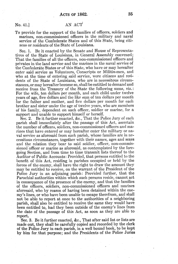 handle is hein.slavery/ssactsla0496 and id is 1 raw text is: ACTS OF 1862.

No. 41.]                 AN ACT
To provide for the support of tho families of officers, soldiers and
marines, non-commissioned officers in the military and naval
service of the Confederate States and of this State, being citi-
zens or residents of the State of Louisiana.
See. 1. Be it enacted by the Senate and House of Representa-
tives of the State of Louisiana, in General Assembly convened;
That the families of all the officers, non-commissioned officers and
privates in the land service and the marines in the naval service of
the Confederdte States or of this State, who have or may hereafter
enter said service as Volunteers, Conscripts or Militia-men, and
who at the time of entering said service, were citizens and resi-
dents of the State of Louisiana, who are in necessitous circun-
stances, or may hereafter become so, shall be entitled to demand and
receive from the Treasury of the State the following sums, viz.:
For the wife, ten dollars per month, and each child. under twelve
years of age, five dollars and the like sum of ten dollars per mionth
for the father and mother, and five dollars per month for each
brother and sister under the age of twelve years, who are members
of his family, dependent on such officer, soldier or marine, for a
support aid unable to support himself or herself.
Sec. 2. Be it further enacted, &c., That the Police Jury of each
parish shall immediately after the passage of this Act, ascertain
the number of officers, soldiers, non-commissioned officers and ma-
rines that have entered or may hereafter enter the military or iia-
val service as aforesaid from such parish, whose families are in ne-
cessitous circumstances, together with their names, ages and sexes
and the relation they bear to said soldier, officer, non-collis-
sioned officer or marine as aforesaid, as contemplated by the fore-
going Section, and from time to time transmit lists thereof to the
Auditor of Public Accounts: Provided, that persons entitled to the
benefit of this Act, residing in parishes occupied oi- held by the
forces of the enemy, shall have the right to draw the amount they
may be entitled to receive, on the warrant of the President of the
Police Jury in an adjoining parish: Provided further, that the
Parochial authorities within which such persons reside, cannot act
in consequence of the presence of the enemy, and that the families
of the officers, soldiers, non-commissioned officers and marines
aforesaid, who by reason of having been detained within the ene-
my's lines, or who have been unable to escape therefrom, and shall
not be able to report at once to the authorities of a neighboring
parish, shall also be entitled to receive the same they would have
been entitled to, had they been outside of the enemy's lines from
the date of the passage of this Act, as soon as they are able to
report.
Sec. 3. Be it further enacted, &c., That after said list or lists are
made out, they shall be carefully copied and recorded by the clerk
of the Police Jury in each parish, in a well bound book, to be kept
by him for that purpose; and the Presidents of the Police Juries

35


