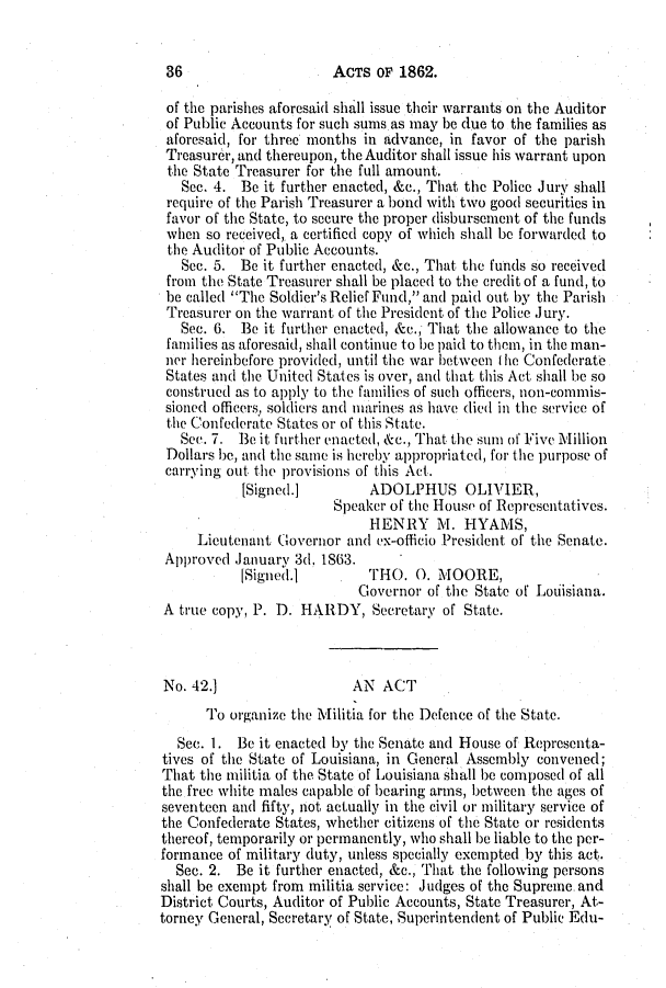 handle is hein.slavery/ssactsla0497 and id is 1 raw text is: ACTS OF 1862.

of the parishes aforesaid shall issue their warrants on the Auditor
of Public Accounts for such sums as may be due to the families as
aforesaid, for three months in advance, in favor of the parish
Treasurer, and thereupon, the Auditor shall issue his warrant upon
the State Treasurer for the full amount.
Sec. 4. Be it further enacted, &c., That the Police Jury shall
require of the Parish Treasurer a bond with two good securities in
favor of the State, to secure the proper disbursement of the funds
when so received, a certified copy of which shall be forwarded to
the Auditor of Public Accounts.
See. 5. Be it further enacted, &c., That the funds so received
from the State Treasurer shall be placed to the credit of a fund, to
be called The Soldier's Relief Fund, and paid out by the Parish
Treasurer on the warrant of the President of the Police Jury.
Sec. 6. Be it further enacted, &c., That the allowance to the
families as aforesaid, shall continue to be paid to them, in the man-
ncr hereinbefore provided, until the war between I he Confederate
States and the United States is over, and that this Act shall be so
construed as to apply to the families of such officers, non-commis-
sioned officers, soldiers and marines as have died in the service of
the Confederate States or of this State.
Sec. 7. 13e it further enacted, &c., That the sum of Five Million
Dollars be, and the same is hereby appropriated, for the purpose of
carrying out the provisions of this Act.
[Signed.]        ADOLPHUS OLIVIER,
Speaker of the House of Representatives.
HENRY     . HYAMS,
Lieutenant Governor and ex-officio President of the Senate.
Approved January 3d. 1863.
[Signedi.        lHO. 0. MOORE,
Governor of the State of Louiisiana.
A true copy, P. D. HARDY, Secretary of State.
No. 42.]                  AN ACT
To organize the Militia for the Defence of the State.
Sec. 1. Be it enacted by the Senate and House of Representa-
tives of the State of Louisiana, in General Assembly convened;
That the militia of the State of Louisiana shall be composed of all
the free white males capable of bearing arms, between the ages of
seventeen and fifty, not actually in the civil or military service of
the Confederate States, whether citizens of the State or residents
thereof, temporarily or permanently, who shall be liable to the per-
formance of military duty, unless specially exempted by this act.
Sec. 2. Be it further enacted, &c., That the following persons
shall be exempt from militia service: Judges of the Supreme. and
District Courts, Auditor of Public Accounts, State Treasurer, At-
torney General, Secretary of State, Superintendent of Public Edu-

36


