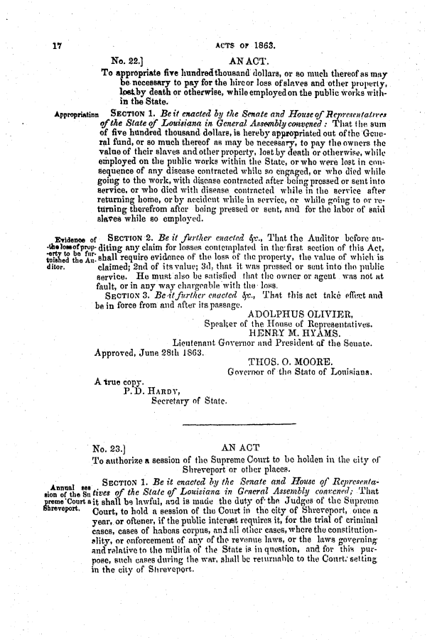 handle is hein.slavery/ssactsla0499 and id is 1 raw text is: No. 22.]                    AN ACT.
To appropriate five hundredthousand dollars, or so much thereof as may
be necessary to pay for the hireor loss of slaves and other property,
1osby death or otherwise, while employed on the public works with-
in the State.
Appropriatinn  SECTION 1. Beit enacted by the Senate and House of Representatires
of the State of Louisiana in General Assembly convpned: That the sum
of five hundred thousand dollars, is hereby appropriated out of the Gcne-
ral fund, or so much thereof as may be necessary, to pay the owners the
value of their slaves and other property, lost by death or otherwise, while
exhployed on the public works within the State, or who were lost in con-
sequence of any disease contracted while so engaged, or who died while
going to the work, with divease contracted after being pressed or sent into
service, or who died with disease contracted while in the service after
returning home, or by accident while in service, or while going to or re-
turning therefrom after being pressed or sent, and for the labor of said
slalee while so employed.
Evidenoe of  SECTION 2. Be it further enacted 4c., That the Auditor before on-
-tholossofprp diting any claim for losses contemplated in the-first section of this Act,
tt et bhe f shall require evidence of the loss of the property, the value of which is
ditor.      claimed; 2nd of its value; 3d, that it was pressed or sent into the public
service. He must also be satisfied that the owner or agent was not at
fault, or in any way chargeable with the loss.
SECTION 3. Beit further enacted 4-c., That this act tnke ifhet and
be in force from and after its passage.
ADOLPHUS OLIVIER,
Speaker of the House of Representatives.
HENRY M. HYAMS.
Lieutenant Governor and President of the Sonate.
Approved, June 28th 1863.
THOS. 0. MOORE.
Governor of the State of Louisiana.
A true copy.
P.D. HARDY,
Secretary of State.
No. 23.]                      AN ACT
To authorize a session of the Supreme Court to be holden in the city of
Shreveport or other places.
Annual see  SECTION 1. Be it enacted by the Senate and House of Representa-
gion  the  tives of the State of Louisiana in General Assembly convcned; That
Sreme'Court ait shall be lawful, and is made the duty of- the Judges of the Supromo
brevport.  Court, to hold a session of the Court in the city of Shreveport, once a
year, or oftener, if the public interest requires it, for the trial of criminal
cases, cases of haboas corpus, and all other cases, where the constitution-
elity, or onforcement of any of the revenue laws, or the laws governing
and relative to the militia of the State is in question, and for this pur-
pose, such cases during the war, shall be returnable to the Court, set ting
in the city of Stireveport.

17

ACTS OF 1863.


