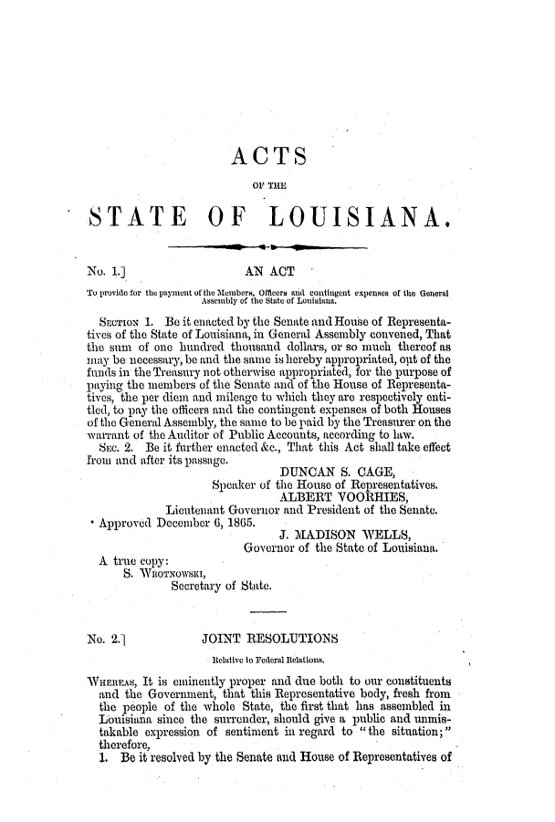 handle is hein.slavery/ssactsla0506 and id is 1 raw text is: ACTS
OF THE
STATE OF LOUISIANA.
No. 1.]                    AN ACT
To provide for the paynent of the Members, Oflicers and contingent expelies of the General
Assembly of the State of Louisinua.
SECTION 1. Be it enacted by the Senate and House of Representa-
tives of the State of Louisiana, in General Assembly convened, That
the sum of one hundred thousand dollars, or so much thereof as
may be necessary, be and the same is hereby appropriated, out of the
funds in the Treasury not otherwise appropriated, for the purpose of
paying the members of the Senate and of the House of Representa-
tives, the per diem and mileage to which they are respectively enti-
tled, to pay the officers and the contingent expenses of both Houses
of the General Assembly, the same to be paid by the Treasurer on the
warrant of the Auditor of Public Accounts, according to law.
SEC. 2. Be it further enacted &c., That this Act shall take effect
from and after its passage.
DUNCAN S. CAGE,
Speaker of the House of Representatives.
ALBERT VOORHIES,
Lieutenant Governor and President of the Senate.
Approved December 6, 1865.
J. MADISON WELLS,
Governor of the State of Louisiana.
A true copy:
S. *WROTNOWSKI,
Secretary of State.
No. 2.j             JOINT RESOLUTIONS
Relative to Federal Relations.
WHEREAS, It iS eminently proper and due both to our constituents
and the Government, that this Representative body, fresh from
the people of the whole State, the first that has assembled in
Louisiana since the surrender, should give a public and unmis-
takable expression of sentiment in regard to  the situation;
therefore,
1. Be it resolved by the Senate and House of Representatives of


