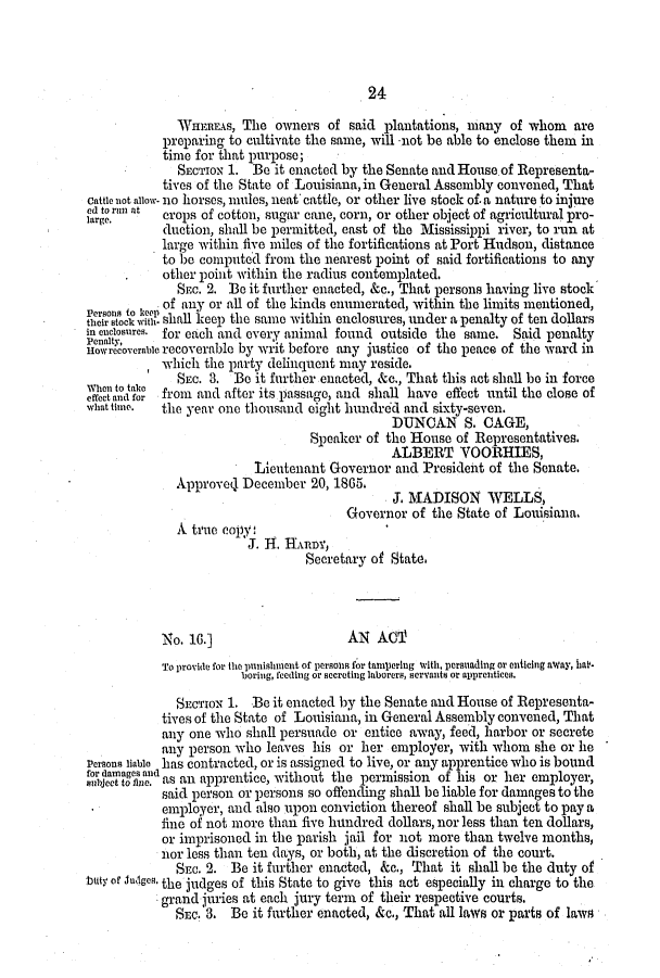 handle is hein.slavery/ssactsla0507 and id is 1 raw text is: 24

WHEREAS, The owners of said plantations, mnany of whom         are
preparing to cultivate the same, will not be able to enclose them in
time for that purpose;
SECTION 1. Be it enacted by the Senate and House of Representa-
tives of the State of Louisiana, in General Assembly convened, That
cattle not allow- no horses, mules, neat cattle, or other live stock of a nature to injure
lea.r n at  crops of cotton, sugar cane, corn, or other object of agricultural pro-
duction, shall be permitted, east of the Mississippi river, to run at
large within five miles of the fortifications at Port Hudson, distance
to be computed from the nearest point of said fortifications to any
other point within the radius contemplated.
SEC. 2. Be it further enacted, &c., That persons having live stock
of any or all of the kinds enumerated, within the limits mentioned,
rson to  tshall keep the same within enclosures, under a penalty of ten dollars
in enclosures. for each and every animal found outside the same. Said penalty
nowrecoverable recoverable by writ before any justice of the peace of the ward in
which the party delinquent may reside.
SEC. 3. Be it further enacted, &e., That this act shall be in force
effect and for rom and after its passage, and shall have effect until the close of
what time.  the year one thousand eight hundrd and sixty-seven.
DUNCAN S. CAGE,
Speaker of the House of Representatives.
ALBERT VOORHIES,
Lieutenant Governor and President of the Senate.
Approved1 December 20, 1865.
J. MADISON WELLS,
Governor of the State of Louisiana.
A true copy
J. H. HAunR,
Secretary of State.
No. 16.]                     AN AC
To provide for the punishment of persohn for tampering with, persuading or enticing away, hal-
boring, feeding or secreting laborers, servants or apprentices.
SECTION 1. Be it enacted by the Senate and House of Representa-
tives of the State of Louisiana, in General Assembly convened, That
any one who shall persuade or entice away, feed, harbor or secrete
any person who leaves his or her employer, with whom she or he
Persons liable has contracted, or is assigned to live, or any apprentice who is bound
for damages and0
subject to Rie. as an apprentice, without the permission of his or her employer,
said person or persons so offending shall be liable for damages to the
employer, and also upon conviction thereof shall be subject to pay a
fine of not more than five hundred dollars, nor less than ten dollars,
or imprisoned in the parish jail for not more than twelve months,
nor less than ten days, or both, at the discretion of the court.
SEc. 2. Be it further enacted, &c., That it shall be the duty of
btuty of Judges, the judges of this State to give this act especially in charge to the
grand juries at each jury term of their respective courts.
SEc. 3. Be it further enacted, &c., That all laws or parts of laws


