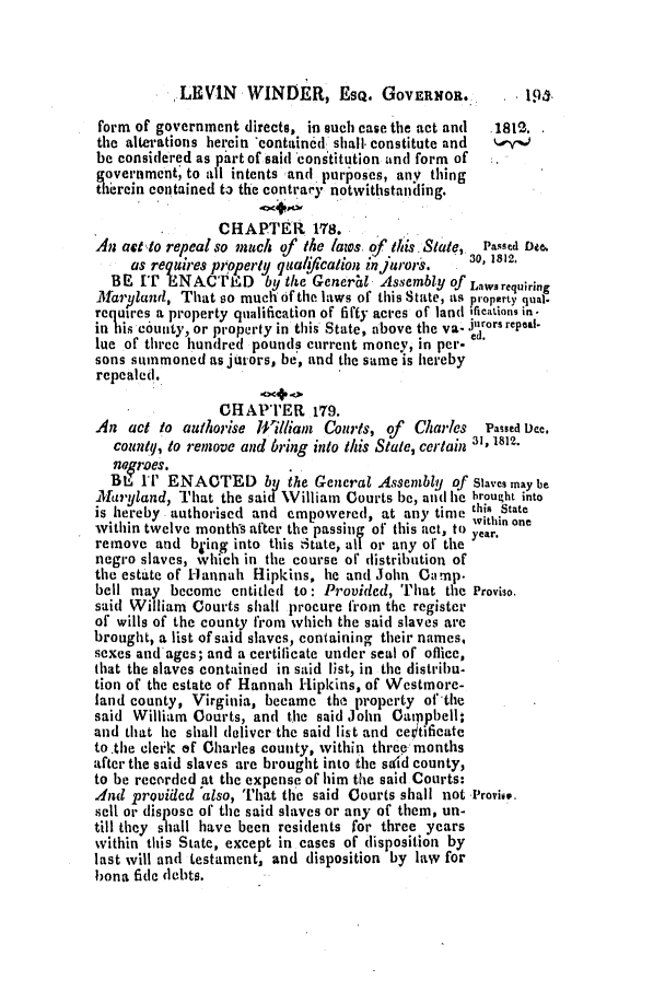 handle is hein.slavery/ssactsmd0008 and id is 1 raw text is: LEVIN    WINDER, EsQ. GOVERNOR...
form of government directs, in such case the act and  1812.
the alterations herein *containcdl shall, constitute and  k
be considered as part of said constitution and form of
government; to all intents and purposes, any thing
therein contained to the contrary notwithstanling.
CHAPTER 178.
An actto repeal so much of the laws, of tis. State,  Passd D.e.
as requres properly quaflcation nj1ror-s.  3 1812.
BE IT ENACTE D by the General Assembly of Lawsrequiring
Maryland, That so mucl of the laws of this State, as property qual-
requires a property qualification of fifty acres of land ,ficauons in-
in his county, or propcrty in this State, above the va- jurors repea.
lue of three hundred pounds current money, in per-.
sons summoned as jurors, be, and the same is hereby
repealed.
CHAPTER 179.
An act to authorise l#'iliam  Courts, of  Charles  Passed Dee.
countq, to remove and bring into this State, certain al, 1812.
neoroes.
BE IT ENACTED byi the General Assembly of Slaves may be
llfaryland, That the said William Courts be, and he brought into
is hereby authorised and empowered, at any time this State
within twelve months after the passing of this act, to within one
remove and bying into this State, all or any ot the year.
negro slaves, 'vhich in the course oft distribution of
the estate of Hannah Hipkins, he and John Camp.
bell may become entitled to: Provided, That the Proviso.
said William Courts shall procure from the register
of wills of the county from which the said slaves are
brought, a list of said slaves, containing their names,
sexes andages; and a certilicate under seal of office,
that the slaves contained in said list, in the distribu.
tion of the estate of Hannah Hipkins, of Westmore-
land county, Virginia, became the property of the
said William Courts, and the said John Camppbell:
and that he shall deliver the said list and ce~tificate
to.the clerk of Charles county, within threemonths
after the said slaves are brought into the said county,
to be recorded at the expense of him the said Courts:
.ind provided also, I'lat the said Courts shall not .'rovivo.
sell or dispose of the said slaves or any of them, un-
till they shall have been residents for three years
within this State, except in cases of disposition by
last will and testament, and disposition by law for
bona fide debts.


