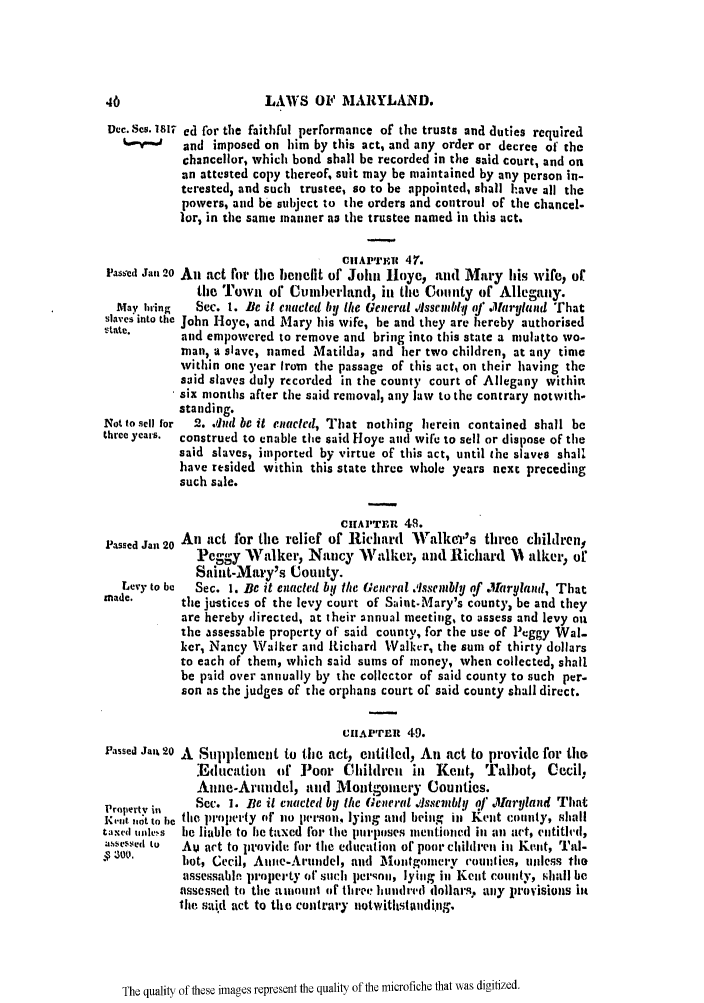 handle is hein.slavery/ssactsmd0042 and id is 1 raw text is: LAWS OF MARYLAND.

Dec. SOs. 181T ed for the faithful performance of the trusts and duties required
v        and imposed on him by this act, and any order or decree of the
chancellor, which bond shall be recorded in the said court, and on
an attested copy thereof, suit may be maintained by any person in-
terested, and such trustee, so to be appointed, shall have all the
powers, and be subject to the orders and controul of the chancel-
lor, in the same manner as the trustee named in this act.
Cit APTIOt 47.
l'asted Jan 20 An act for the benefit of John Hoye, and Mary his wife, of
the Towt of Cunlberhnd, in the Contity of Allegany.
Tay bring  Sec. 1. Be it enacted by the General .issembiv q/ .larytland That
slaves into the John Hoye, and Mary his wife, be and they are hereby authorised
. t~te.    and empowered to remove and bring into this state a mulatto wo-
man, a slave, named Matilda, and her two children, at any time
within one year Irom the passage of this act, on their having the
said slaves duly recorded in the count)' court of Allegany within
six months after the said removal, any law to the contrary notwith-
standing.
Not to sell for  2. ,riad be it enacted, That nothing herein contained shall be
three years.  construed to enable the said Hoye and wife to sell or dispose of the
said slaves, imported by virtue of this act, until the slaves shall
have resided within this state three whole years next preceding
such sale.

CIAI'TFat 48.
Passed Jan 20 An act for the relief of Richard Walkcr's three children,
Peggy Walker, Nancy Walker, and Richard 11 alker, or
Saint-Mary's Uounty.
Levy to be  Sec. 1. Be it ciacled by the General .Issembly of .1taryland, That
made.      the justices of the levy court of S;int.Mary's county, be and they
are hereby directed, at their annual meeting, to assess and levy on
the assessable property oF said county, for the use of Pcggy Wal-
ker, Nancy Walker and IRichard Walker, the sum of thirty dollars
to each of them, which said sums of money, when collected, shall
be paid over annually by the collector of said county to such per.
son as the judges of the orphans court of said county shall direct.
CIIAP'TItt 49.
Passed Jai% 20 A Supplentent to the act, entitled, An act to provide for tho
.Education of Poor Chhildren in Kent, Talbot, Cecil.
Anne-Arundel, and Montgoinery Counties.
Property il  Sec. 1. Be it enacted by the General .sscmbly q/ .Maryland That
lI-*1't ,ot to be the ProlWly of l person, lying and being in Kent county, shall
taxed unlessi be liable to he taxed For the purposes mentioned in an act, entitild,
assessed to  .Am act to provide fur the educattion of poor children in Kent, Tal-
z'.       hot, Cecil, Anite-Arnndel, and  IIontgoinery vounties, tlegs the
assessabln property or such peronn, lying in Kent county, shall be
assessed to the altnlllul of three hundred dollars, ally Provisions it
the said act to the contrary uotwitltstaudi~ng.

The quality of these images represent the quality of the microfiche that was digitized.


