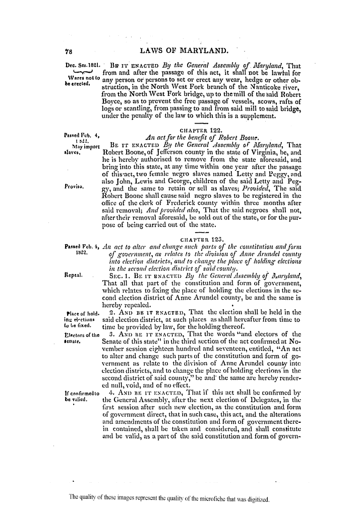 handle is hein.slavery/ssactsmd0067 and id is 1 raw text is: LAWS OF MARYLAND.

Dec. Ses.1821.  Bi IT ENACTED By the General Assembly of Naryland, That
-        from and after the passage of this act, it shall not be lawful for
Wares not to any person or persons to set or crect any wear, hedge or other ob.
beetrected.  struction, in the North West Fork branch of the Nanticoke river,
from the North West Fork bridge, up to the mill of the said Robert
Boyce, so as to prevent the frec passage of vessels, scows, rafts of
logs or scantling, from passing to and from said mill to said bridge,
under the penalty of the law to which this is a supplement.
CHIAPTER 122.
Pasqed Feb. 4,            An act for the benefit of Robert Boone.
t Zl!_.
May import  B, IT ENACTED By, the General .4ssembly of 111aryland, That
slaves.     Robert Boone, of Jefferson county in the staie of Virginia, he, and
he is herebv authorised to remove from the state aforesaid, and
bring into this state, at any time within one year after the passage
of this-act, two female negro slaves named Letty and Peggy, and
also John, Lewis and George, children of the said Letty and Peg-
Provhso.    gy, and the same to retain or sell as slaves; Provided, The said
Robert Boone slall cause said negro slaves to be registcred in the
office of the clerk of Frederick county within three months after
said removal; Andprovidcd also, That the said negroes shall not,
after their removal aforesaid, be sold out of the state, or for the pur-
pose of being carried out of the state.
CHAP'rUR 123.
Passed Feb. 4, An act to alter and chang-e such parts of the constitution and .]rn,
1W22.     of g-overnment, as relates to the division of Anne 11rundel county
into clection districts, and to chang.e the place of holding elections
in the seconl election district of said county.
Repeal.       SEc. 1. B IT H NAc'rlE) By the General lssemnbl'y of iJ aryland,
That all that part of the constitution and form of government,
which relates to fixing the place of holding the elections in the se-
cond election district of Anne Arundel count). be and the same is
hereby repealed.
Place of hold.  2. AND BE IT PRNACT13i), That the election shall be held in the
in, election,  said election district, at such places as slall hereafter from time to
to  e fixed.  time be provided by law, for the holding thereof.
tiectors of tihe  3. ANn uBL IT ENAcrED, That the words and electors of tli
Ienate.     Senate of this state in the third section of the act confirmed at No-
vember session eighteen hundred and seventeen, entitled, An act
to alter and change such parts of the constitution and form of go-
vernment as relate to the division of Anne Arundel couny into
election districts, and to change the place of holding elections'in the
second district of said county, be and' the same are hereby render-
ed null, void, and of no effect.
If confirmedto  4. Aqu iE yr iENAc-rmD, That if this act shall be confirmed by
be valied.  the General Assembly, after the next election of Delegates, in the
first session after such new election, as the constitution and form
of government direct, that in such case, this act, and the alterations
and amendments of the constitution and form of government there-
in contained, shall be taken and considered, and shall constitute
and be valid, as a part of the said constitution and form of govern-

The quality of these images represent the quality of the microfiche that was digitized.


