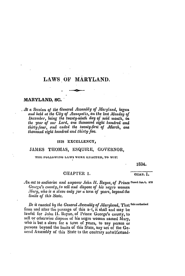 handle is hein.slavery/ssactsmd0155 and id is 1 raw text is: LAWS OF MARYLAND.
MARYLAND, SC.
it a Session oJ the General Jissembly of Maryland, begun
(old held at the City of lnnapolis, on the last .Monday of
Deccmber, being the twienty.ninth day oj said month, in
the year of our Lord, one thousand eight hundred and
thirty:fiur, rind ended the twenty-first oj Jliarch, ore
thousand eight hundred and thirty.Jive.
IlIS EXCELLENCY,
JAMES     THOMAS, ESQUIIIE, GO.VEPRNOR,
Till-, FOLLOWING LAWS InItI; XNACTED, TO WIT:
1834.
CHAPTER 1.                         CH1AP. 1.
An, act to anthorise and empower .ohn 11. Bayne, of Princel'ase, Ja. C., 35
Gcorge's county, to sell and dispose of his negro teoman
,Ihry, who is a slave only jar a term of years, beyond the
limits oJ this State.
Be it enacted by the Genera ,/lssemnbly of ,Mlaryland, That s i,,,thodi,,
from and after the passage of this at, it shall and may be
iawful for John 11. llayne, of Prince Gceorge's county, to
sell or otherwise dispose of his negro woman named Mary,
who is but a slave for a term of years, to any person or
persons beyond the limits of this State, any Lict of the Ge-
,neral Assembly of this State to the contrary notwitastand.


