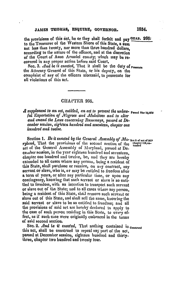 handle is hein.slavery/ssactsmd0171 and id is 1 raw text is: JAMES THOMAS, ESQUIRE I GOVERNOR.

the provisions of this tict, lie or they shall forfeit and pay CRAP. 20:
to the Treasurer of the Western Shore of this State, a iun
not less than twenty, nor more than three hundred dollars,
according to the nature of the offence, nid at the discretion
of tile Court of Anne Arundel county; winch may be re-
covered in aly proper action before said Court.
Sec. 3. ,Aid be it enacted, That it shall be tih  duly or
the Attnrney General of this State, or his deputy, on the
complaint of any of tho officers albrcsaid, to prosecute for
all violations of this act.
CHAPTER 266.
1 supplcnient to an act, enlilcd, an act to prevent the unlaw. Pacd tar 1,18s
ful Exiportation of .Alegrocs and J1latltoes and to idler
and amend the Laws concerning Runaways, passed at Do-
comber session, cightecit hudiurcd and seventcen, chapter one
hIdred and twelve.
Section 1. Be it enacted by the General ,lssembly o' ,Ml'I, 2 orne t ora i
ryland, That the provisions of the second section of the Vha,1,2rx-
act of tile Gener:d Assembly of M aryland, passed at De-
cember session, in the year eighteen hundrd and seventeen,
chapter one hundred and twelve, he, alid they are hereby
extended to all cases where any person, bein- a resident of
this State, shall purchase or receive, Oni aly contract, any
servant or slave, who is, or may be entitled to freedom afteir
a term of years, or after any particulaw timel, or upon any
contingency, knowing that succh servant or slave is so cnti-
tied to freedomn, with an intention to transport such servant
or slave out of the State; and to all cases where any person,
being a resident of this State, shall remove such servait or
slave out of this State, and shall sell the same, kInowing the
said servant or slave to be so entitled to freedom; and all
the provisions of said act are hereby declared to apply to
the case of such person residimg in this Stlate, to evey ef-
fect, as i such case were originally embraced in the terms
of said second section.
See. 2. And to it enacted, That nothing contained in Constmed
this act, shall be construed to repeal any part of tile act,
papsed at December session, eighteen hundred and thirty-
three, chapter two hundred and twenty four.

1834.


