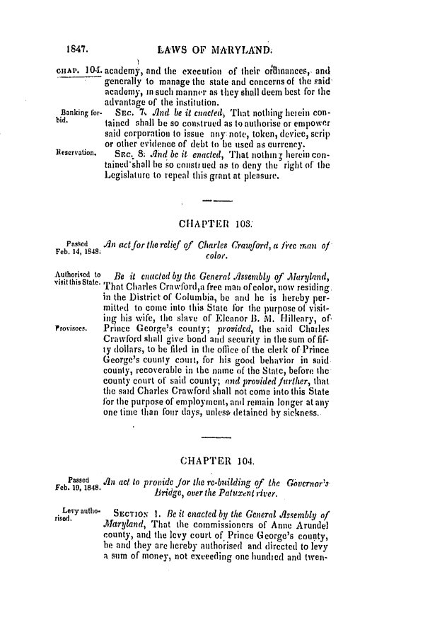 handle is hein.slavery/ssactsmd0184 and id is 1 raw text is: LAWS OF MARYLAND.

CHAP. 10'. academy, and tile execution of their orlimances,, and
generally to manage tie state and concerns of the said-
acadamy, in such manner as they shall deem best for thc
advantage of the institution.
Banking for-  SEc. 7, .lAnd be it enacted, That nothing heiein con-
bid.       taied shall be so construed as to autlhorise or empower
said corporation to issue any note, token, devic, scrip
or other evidence of debt to be used as currency.
Feservation.  SEC. S. And be it enacted, That nothin - herein con-
tained'shall be .'o consti ued as to deny the right of the
Legislature to repeal this grant at pleasure.
CIIAPTER    103:
Pas.ked  An act for the relief q/ Charles Crawford, a free man o/
Feb. 14, 1848;                  color.
Authoriked to  Be it enacted by the General .Assembly of . haryland,
visit this State. That Charles Crawford,a free man of color, now residing
in the District of Columbia, be and he is hereby per-
mitted to come into this State fbr the purpose of visit-
ing his wife, the slave of Eleanor B. M. Hilleary, of
Provisoes.  Prince George's county; provided, the said Charles
Crawford shall give bond and security in the sum of fif-
ty dollars, to he filed in tie offmce of the clerk of'Prince
George's county cout, for his good behavior in said
county, recoverable in the name of the State, before the
county court of said county; and providedfuriher, that
the said Charles Crawford shall not come into this State
for the purpose of employment, and remain longer at any
one time than four days, unles% detained by sickness.
CHAPTER 104.
Passed  An act to provide Jor the re-building of the Givcrnor's
Feb. 19, 1848.       Bridge, over the Patuxent river.
Levy autho-  SECTION 1. Be it enacted by the Gcneral Assembly of
risod.    .Maryland, That the commissioners of Anne Arundel
county, and the levy court of Prince George's county,
be and they are hereby authorised and directed to levy
a sum of money, not exceeding one hundied and twen-

1847.


