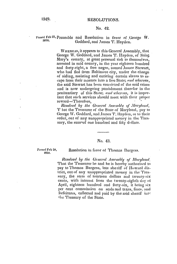 handle is hein.slavery/ssactsmd0208 and id is 1 raw text is: RESOLUTIONS.

No. 42.
Passed Feb 27, Preantble Mid Resolution in favor of.George W.
1850.            Goddard, and .ames T. Hayden.
WhEEAS, it appears to this General Assembly, that
George W. Goddard, and James r. Hlayden, of ShinI
Mary's county, at great personal risk to themselvus,
arrested in said countly, in the year eighteen hundred
and forty-eight, a free negro, owned James Stewart,
who had lied from Baltimore city, under the charge
of aiding, assisting and enticing certain slaves to as-
cape froma their masters into a free State; ,id whereas,
the said Stewart has been convicted of the said criine
and is now undergoing punishment therefor in the
penitentiary of this Suite; and wrht'us, it is ilopor-
tant that such services should meet with their proler
reward.-Therefore,
1?esolved lby the Gencirl .Isscutblqi of .Almu'/hn-J,
T hat the Treasurer of ihe State of Maryland, pay io
George \V. Goddard, and Jaines T. I layden, or to their
order, out of any titnappropriated tiotey in the Trea-
sury, the stu.,of one hundred and fifty dollars.
No. 43.
Pa~sed Feb 28,  Resolution iII favor of Thomas Burgess.
185o.
Resolvefd by the Gelne)wY  Assfilhly  f  h r!hind.
That the Treasuirer be and lie is hereby nuthorised to
pay to Thomas Burgess, late sheriff of 1howard dis-
Iriet, out of any tutapiroliriated money in the Trea-
sury, the sui of fourteen dollars anid twenty-six
cents, with interest from  the twenty-eighth day ot
April, eighteen huttndred and forty-six, it being six
per rent commhission oil seals and taxes, fines,. antd
flirfeitures, collected and paid by tile said sheriff it-
Ilia ''reasury of the State.

1,449.


