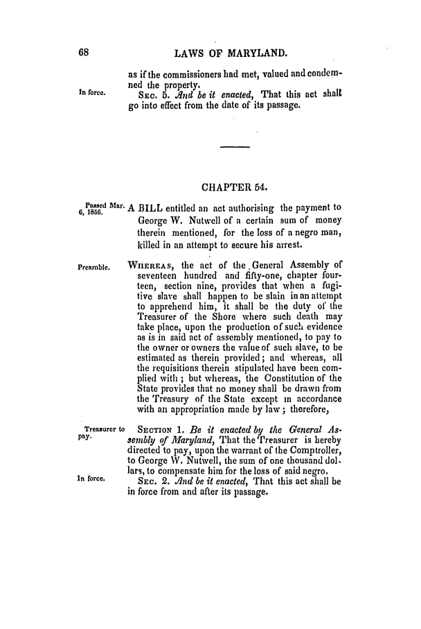 handle is hein.slavery/ssactsmd0238 and id is 1 raw text is: 68                  LAWS OF MARYLAND.
as if the commissioners had met, valued and condem-
ned the property.
In force.    SEC. 5. And be it enacted, That this act shall
go into effect from the date of its passage.
CHAPTER 64.
Passed Mar. A BILL entitled an act authorising the payment to
6, 1856.
George W. Nutwell of a certain sum of money
therein mentioned, for the loss of a negro man,
killed in an attempt to secure his arrest.
Preamble.  WHEREAS, the act of the.General Assembly of
seventeen hundred and fifty-one, chapter four-
teen, section nine, provides that when a fugi-
tive slave shall happen to be slain in an attempt
to apprehend him, it shall be the duty of' the
Treasurer of the Shore where such death may
take place, upon the production of such evidence
as is in said act of assembly mentioned, to pay to
the owner or owners the value of such slave, to be
estimated as therein provided ; and whereas, all
the requisitions therein stipulated have been com-
plied with ; but whereas, the Constitution of the
State provides that no money shall be drawn from
the Treasury of the State except in accordance
with an appropriation made by law ; therefore,
Treasurer to  SECTION 1. Be it enacted by the General As-
pay.       sembly of Allaryland, That the Treasurer is hereby
directed to pay, upon the warrant of the Comptroller,
to George W. Nutwell, the sum of one thousand dol.
lars, to compensate him for the loss of said negro.
In force.    SEC. 2. Ilnd be it enacted, That this act shall be
in force from and after its passage.


