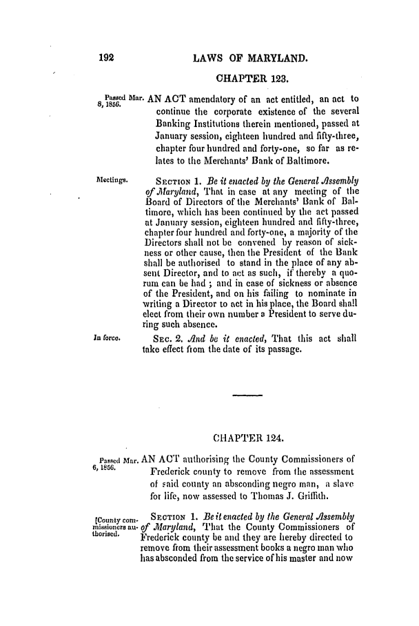 handle is hein.slavery/ssactsmd0245 and id is 1 raw text is: LAWS OF MARYLAND.

CHAPTER 123.
Passed Mar. AN ACT amendatory of an act entitled, an act to
continue the corporate existence of the several
Banking Institutions therein mentioned, passed at
January session, eighteen hundred and fifty-three,
chapter four hundred and forty-one, so far as re-
lates to the Merchants' Bank of Baltimore.
Alectings.   SECTION 1. Be it enacted by the General ./ssembly
of Maryland, That in case at any meeting of the
Board of Directors of the Merchants' Bank of Bal-
tinore, which has been continued by the act passed
at January session, eighteen hundred and fifty-three,
chapter four hundred and forty-one, a majority of the
Directors shall not be convened by reason of sick-
ness or other cause, then the President of the Bank
shall be authorised to stand in the place of any ab-
sent Director, and to act as such, if thereby a quo-
rum can be had ; and in case of sickness or absence
of the President, and on his failing to nominate in
writing a Director to act in his place, the Board shall
elect from their own number a President to serve du-
ring such absence.
In force.    SEC. 2. .nd be it enacted, That this act shall
take effect ftor the date of its passage.
CHAPTER 124.
Passed Mar. AN ACT authorising the County Commissioners of
6, 1856.     Frederick county to remove from Ilhe assessment
of said county an absconding negro man, a slave
for life, now assessed to Thomas J. Griffith.
[County corn-  SECTION 1. Be it enacted by the General lssembly
rni sioncrs au- of .laryland, That the County Commissioners of
thoriBcd.  Frederick county be and they are hereby directed to
remove from their assessment books a negro man who
has absconded from the service of his master and now


