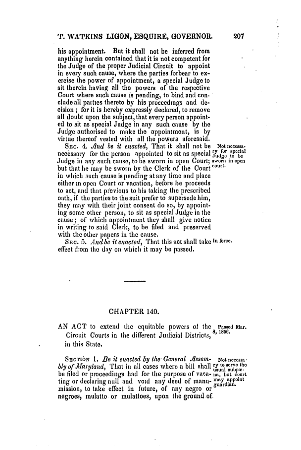 handle is hein.slavery/ssactsmd0246 and id is 1 raw text is: T. WATKINS LIGON, ESQUIRE, GOVERNOR.                 207
his appointment. But it shall not be inferred from
anything herein contained that it is not competent for
the Judge of the proper Judicial Circuit to appoint
in every such cauoe, where the parties forbear to ex-
ercise the power of appointment, a special Judge to
sit therein having all the powers of the respective
Court where such cause is pending, to bind and con-
clude all parties thereto by his proceedings and de-
cision ; for it is hereby expressly declared, to remove
all doubt upon the subject, that every person appoint-
ed to sit as special Judge in any such cause by the
Judge authorised to make the appointment, is by
virtue thereof vested with all the powers aforesaid.
Sne. 4. A/nd be it enacted, That it shall not be Notnecessa.
ryfor secial
necessary for the person appointed to sit as special 1.fu pct be
Judge in any such cause, to be sworn in open Court; sworn in open
but that he may be sworn by the Clerk of the Court court.
in which such cause is pending at any time and place
either in open Court or vacation, before he proceeds
to act, and that previous to his taking the prescribed
oath, if the parties to the suit prefer to supersede him,
they may with their joint consent do so, by appoint-
ing some other person, to sit as special Judge in the
cause ; of which appointment they shall give notice
in writing to said Cleric, to be filed and preserved
with the other papers in the cause.
SEc. 5. Andbe it enacted, That this act shall take It force.
effect from the day on which it may be passed.
CHAPTER 140.
AN ACT to extend the equitable powers of the Passed Mlar.
Circuit Courts in the different Judicial Districts, 8, 185e.
in this State.
SECTION 1. Be it enacted by the General OsseM- Not neccssa.
bly of Maryland, That in all cases where a bill shall ry to serve tie
,  ,.      . . .usual subpce-
be filed or proceedings had for the purpose of va-a- no, but court
ting or declaring null and void any deed of manu- maY appoint
mission, to take effect in future, of any negro or guardian.
negroes; mulatto or mulattoes, upon the ground of.


