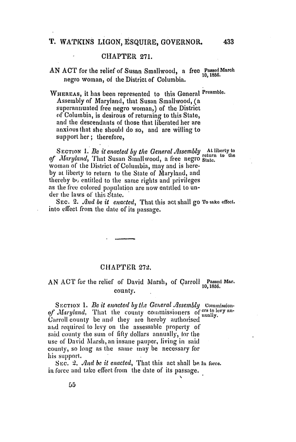 handle is hein.slavery/ssactsmd0254 and id is 1 raw text is: T. WATKINS LIGON, ESQUIRE, GOVERNOR.                  433
CHAPTER 271.
AN ACT for the relief of Susan Smallwood, a free Passed March
negro woman, of the District of Columbia.  1,
WHEREAS, it has been represented to this General Preamble.
Assembly of Maryland, that Susan Smallwood, (a
superannuated free negro woman,) of the District
of Columbia, is desirous of returning to this State,
and the descendants of those that liberated her are
anxious that she should do so, and are willing to
support her ; therefore,
SECTION 1. Be it enacted by the General Assembly  At liberty to
return to the
of Maryland, Jlit Susan Smnallwood, a free negro State.
woman of' the District of Columbia, may and is here-
by at liberty to return to the State of Maryland, and
thereby b,  entitled to the same rights and privileges
as the free colored population are now entitled to un-
der the laws of this eltate.
SEC. 2. And be it enacted, That this act shall go 'ro ake effect.
into effect from the date of its passage.
CHAPTER 272.
AN ACT for the relief of David Marsh, of Carroll Passed Mar,
10, 1856.
county.
S lECTION 1. Be it enacted by Ike General Alssembly Commission-
of M1(aryland, That the county comnissioners ofyers to levy an-
Carroll county be and they are hereby authorised nualy.
aihd required to levy on the assessable property of
said county the sum of fifty dollars annually, for the
use of David Marsh, an insane pauper, living in sail
county, so long as the same may be necessary for
his support.
Si.c. 2. And be it enacted, That this act shall be in force.
in force and take effect from the date of its passage.


