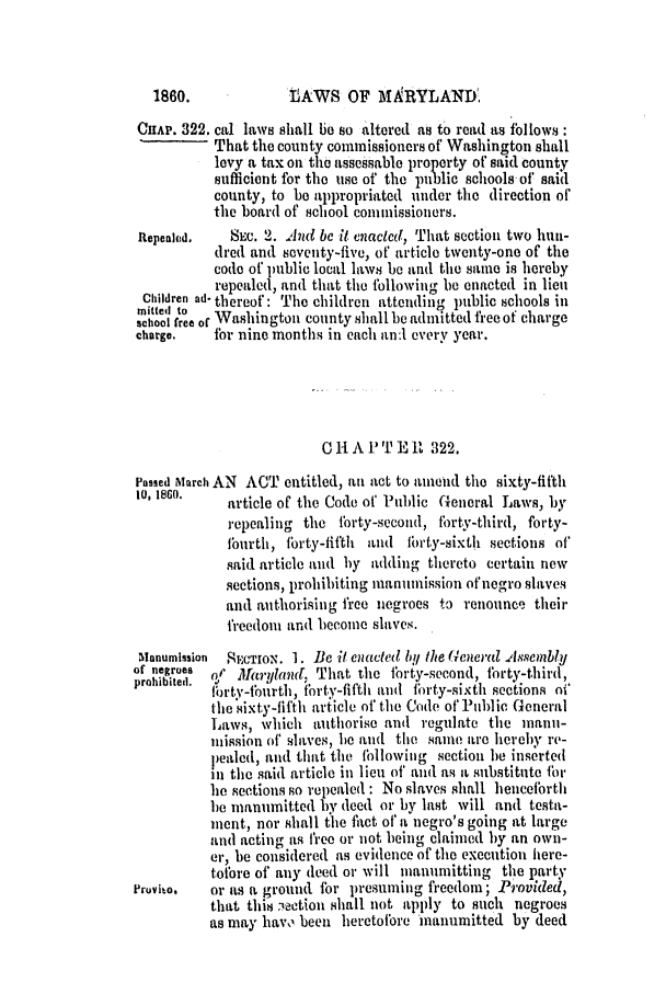 handle is hein.slavery/ssactsmd0283 and id is 1 raw text is: tAWS OF MARYLAND

CHAP. 322. cal laws shall be so altered as to read as follows:
That the county commissioners of Washington shall
levy a tax on the assessable property of said county
sufficient for the use of the public schools of' said
county, to be appropriated under the direction or'
the board of school commissioners.
Repeahd.    SEC. 2. And be it enacted, That section two hun-
dred and seventy-five, of article twenty-one of the
code of public local laws be and the same is hereby
repealed, and that the following be enacted in lieu
Children ad- thereof: The children attending public schools in
mittedl to
school free of Washington county shall be admitted free of charge
charge.   for nine months in each an:l every year.
Cli A P T E R 322.
Passed March AN ACT entitled, an act to amend the sixty-fifth
10, 180.    article of' the Code of Public General Laws, by
repealing the forty-second, forty-third, forty-
fburth, fbrty-fifth and firty-sixth, sections of
said article and by adding thereto certain new
sections, prohibiting manumission of negro slaves
and authorising free negroes to renounce their
freedom and become slaves.
Manumission  SECTION. 1. Be it enacted by the (Ueeral .elssembly
of negroes    J1
roie. s       aryland, That the forty-second, forty-third,
oirty-fburth, forty-fifth and forty-sixth sections of
the sixty-fifth article of the Code of' Public General
Laws, which authorise and regulate the manu-
mission of, .slaves, be and the same arc hereby re-
pealed, and that the fbllowing section le inserted
in the said article in lieu of and as a substitute fbr
he sections so repealed : No slaves shall hencefbrth
be rmanmuitted by deed or by last will and testa-
meat, nor shall the fact of' a negro's going at large
and acting as free or not being claimed by an own-
er, be considered as evidence of the execution here-
tofore of any ldeed or will manumitting the party
Pruviso,   or as a ground for presuming freedom; Provided,
that this vcion shall not apply to such negroes
as may havc, been heretofore manumitted by deed

1860.


