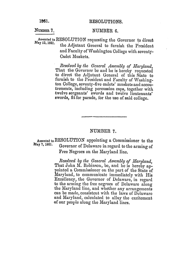 handle is hein.slavery/ssactsmd0289 and id is 1 raw text is: RESOLUTIONS.

NUAMER 7.                  NUMBER 6.
Assented to RESOLUTION requesting the Governor to direcb
Iuy'3,1si*.the Adjutant General to furnish the President
and Faculty of Washington College with seventy-
Cadet Muskets.
Resolved by the General Assembly of llarYland,
That the Governor be and he is hercby requested
to direct the Adjutant General of this State to
furnish to the President and Faculty of Washing-
ton College, seventy-five cadets' muskets and accou-
trements, including percussion caps, together with
twelve sergeants' swords and twelve lieutenants'
swords, fit for parade, ibr the use of said college.
NUMBER 7.
Assented to RESOLUTION appointing a Commissioner to the
May 7,1861.  Governor of Delaware in regard to the arming of
Free Negroes on the Maryland line.
Resolved by the General Assembly of far yland,
That John Al. Robinson, be, and he is hereby ap-
pointed a Commissioner on the part of the State of
M~aryland, to communicate immediately with His
Excellency, the Governor of Delaware, in regard
to the arming the free negroes of Delaware along
the Maryland line, and whether any arrangements
can be made, consistent with the laws of Delaware
and Maryland, calculated to allay the excitement
of our people along the Maryland lines,

1861.



