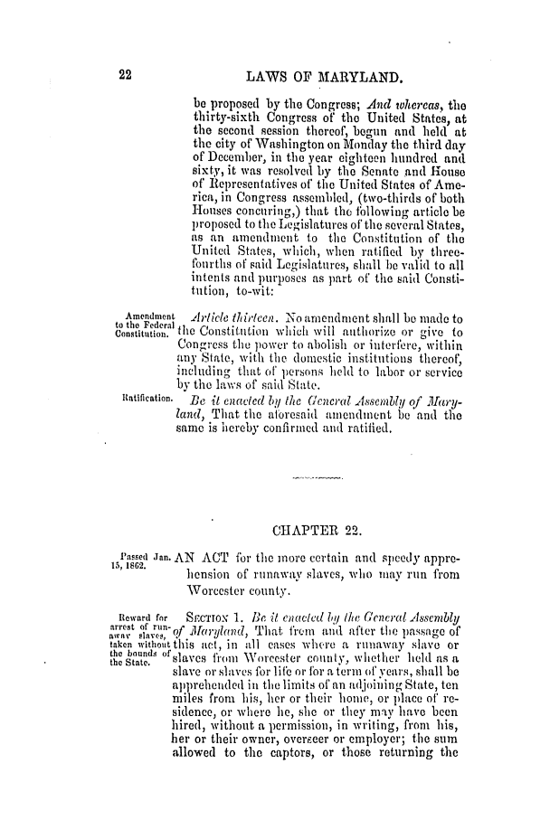 handle is hein.slavery/ssactsmd0290 and id is 1 raw text is: LAWS OF MARYLAND.

be proposed by the Congress; And whereas, the
thirty-sixth Congress of the United States, at
the second session thereof, begun and held at
the city of Washington on Monday the third day
of December, in the year eighteen hundred and
sixty, it was resolved by the Senate and House
of Re)resentatives of the United States of Ame-
rica, in Congress assembled, (two-thirds of both
Houses concuring,) that the bllowing article be
proposed to the Legislatures of the several States,
as an amendment to the Constitution of the
United States, which, when ratified by three-
fourths of said Legislatures, shall he valid to all
intents and purposes as part of' the said Consti-
tution, to-wit:
Amendment Alrticle ld icen. No amendment shall ho made to
to the FederalL,
Constitttion. the Constitution whichi will aithiorize or give to
Congress the power to abolish or interfere, within
any State, with the domestic institutions thereof,
including that of persons held to labor or service
by the laws of said State.
Ratification.  Be it enacted In,, the lcencral Assembly of M1ary-
land, That the atbresaid amendment be and the
same is hereby confirmed and ratified.
CHAPTER 22.
Passed Jan. AN ACT for the more certain and speedy appre-
15, 1562.    hension of runaway slaves, who may run from
Worcester county.
Reward for  SECTION 1. Be it cactcd 1,y I/e (cnec'al.ssenbly
arrest ow. Of Mun ryland, That firm and after the passage of
a~wav  aV ,
taken without this act, in all eases whl.re a runaway slave or
the hounds of
the State.  slaves fromi Worcester county, whether held as a
slave or slaves for life or for a term of' years, shall be
ap)prehended in the limits of an adjoining State, ten
miles from his, her or their home, or place of' re-
sidence, o' where he, she or they may have been
hired, without a permission, in writing, from his,
her or their owner, overpeer or employer; the sum
allowed to the captors, or those returning the


