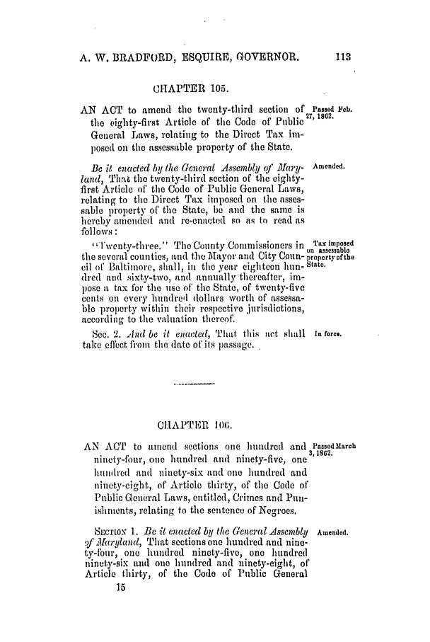 handle is hein.slavery/ssactsmd0293 and id is 1 raw text is: A. W. BRADFORD, ESQUIRE, GOVERNOR.

CHAPTER 105.
AN ACT to amend the twenty-third section of Passed Feb.
the eighty-first Article of the Code of Public 27, 1802.
General Laws, relating to the Direct Tax im-
posed on the assessable property of the State.
Be it enacted by the General Assembly of Mary- Amended.
land, That the twenty-third section of the eighty-
first Article of the Code of Public General Laws,
relating to the Direct Tax imposed on the asses-
sable property of' the State, be and the same is
hereby amended and re-enacted so as to read as
follows:
'Twcnty-three. The County Commissioners in TX triopeoBsd
*   .'          . .   . i    n  assessnboo
the several coun ties, and the Mayor and City COn- paropertyofbthe
cil of Baltimore, shall, in the year eighteen hun- state.
dred and sixty-two, and annually thereafter, im-
pose a tax for the use of' the State, of twenty-five
cents on every hundred (lollars worth of assessa-
ble property within their respective jurisdictions,
according to the valuation thereof.
Sec. 2. And be it enacted, That this act shall in force.
take efect fioin the date of its passage.
CHAPTEII 106.
AN ACT to amend sections one hundred and Passed. arch
3, 1802.
ninety-four, one hundred and ninety-five, one
hundred andl ninety-six and one hundred and
ninety-eight, of' Article thirty, of the Code of
Public General Laws, entitled, Crimes and Pun-
ishnients, relating to the sentence of Negroes.
SLCTION 1. Be it enacted by the General Assembly Amended.
9f Maryland, That sections one hundred and nine-
ty-four, one hundred ninety-five, one hundred
ninety-six and one hundred and ninety-eight, of
Article thirty, of the Code of Public General


