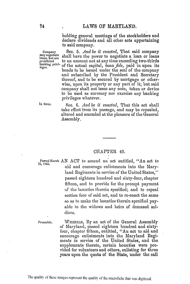 handle is hein.slavery/ssactsmd0310 and id is 1 raw text is: LAWS OF MARYLAND.

holding general meetings of the stockholders and
declare dividends and all other acts appertaining
to said company.
Company    Sec. 5. And be it enacted, That said company
maynegotate shall have the power to negotiate a loan or loans
loans, but aro
rohibited  to an amount not at any time exceeding two-thirds
banking lVl-of the actual capital, bona fide, paid in upon its
bonds to be issued under the seal of the company
and subscribed by the President and Secretary
thereof, and to be secured by mortgage or other-
wise, upon its property or any part of it; but said
company shall not issue any note, token or device
to be used as currency nor exercise any banking
privileges whatever.
In force.    See. 6. And be it enacted, That this act shall
take effect from its passage, and may be repealed,
altered and amended at the pleasure of the General
Assembly.
CHAPTER 49.
Pas.ped March AN ACT to aiiiend an act entitled, An act to
15' I.       aid and encourage enlistments into the Mary-
land Regiments in service of the United States,'
passed eighteen hundred and sixty-four, chapter
fifteen, and to provide for the prompt payment
of the bounties therein specified; and to repeal
section fbur of said act, and to re-enact the same
so as to make the bounties therein specified pay-
able to the widows and heirs of deceased sol-
diers.
Preamible.  WHER:As, By an act of the General Assembly
of' Maryland, passed eighteen hundred and sixty-
four, chapter fifteen, entitled, An act to aid and
encourage enlistments into the Maryland Regi-
ments in service of the United States, and the
supplements thereto, certain bounties were pro-
vided for volunteers and others, enlisting for three
years upon the quota of the State, under the call

The quality of these images represent the quality of the microfiche that was digitized.


