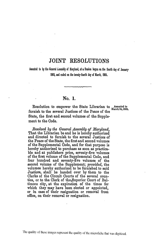 handle is hein.slavery/ssactsmd0315 and id is 1 raw text is: JOINT RESOLUTIONS
Asented to by the General issemably of Maryland, at a Semion begun on the fourth day of January,
1865, and ended on the twenty-fourth day of March, 1865.
No. 1.
Resolution to empower the State Librarian to Assented to
furnish to the several Justices of the Peace of the March 24,1866.
State, the first and second volumes of the Supple-
ment to the Code.
Besolved by the General Assembly of Maryland,
That the Librarian be and he is hereby authorized
and directed to furnish to the several Justices of
the Peace of the State, the first and second volumes
of the Supplemental Code, and for that purpose is
hereby authorized to purchase as soon as practica-
ble and at publishers price, seventy-five volumes
of the first volume of the Supplemental Code, and
four hundred and seventy-five volumes of the
second volume of the Supplement; provided, the
volumes hereby authorized to be furnished to said
Justices, shall be handed over by them to the
Clerks of the Circuit Courts of the several coun-
ties, or to the Clerk of theSuperior Court of Bal-
timore city, at the expiration of the times for
which they may have been elected or appointed,
or in case of their resignation or removal from
office, on their removal or resignation.

The quality of these images represent the quality of the microfiche that was digitized.


