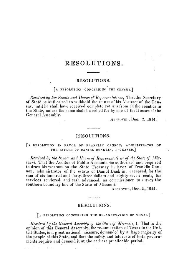 handle is hein.slavery/ssactsmo0084 and id is 1 raw text is: RESOLUTIONS.
RESOLUTIONS.
[A RESOLUTION CONCERNING TIP CENSUS.]
Resolved by Me Senate and House of Representailrs, rhat the Fecretary
of State be authorized to withhold the return of his Abstract of the Cen-!
sus', until he shall have received coiplete returns from all the counties in
the State, unless the same shall be called for by one of the louses of the
General Assembly.
.Aren'ovn, D~ec. 2, 1814.
RE SOLUTIONS.
[A RESOLUTION IN FAVOR OF FRANKLIN CANNON, ADMINISTRATOR OF
THE ESTATE OF DANIL DUNK LIN, DECEAFED.]
Resolved by Ite Senate and fouse f Representatives of the State of Mis-
.kouri, That the Auditor of Public Accounts be authorized and required
to draw his warrant on the State Treasury in fivor of Franklin Can-
non, administrator of the estate of Daniel Dunmklin, deceased, for the
suin of six hundred and forty-thtrce dollars and eighty-seven cents, for
services rendered, and cash advanced, as commissioner to survey the
southern boundary line of the State of Missouri.
APPROVED, Dc. 5, 1844.
RESOLUTIONS.
1A RESOLUTION CONCERNING THE RE-ANNEXATION OP TEXAS.]
Resolved by the General Assembly of the Si'e of Missouri, 1. That in the
opinion of this General Assembly, the re-annexation of Texas to the Uni-
ted States, is a great national measure, demanded by a large majority of
the people of this State, and that the safety and interests of both govern-
ments require and demand it at the earliest practicable period.


