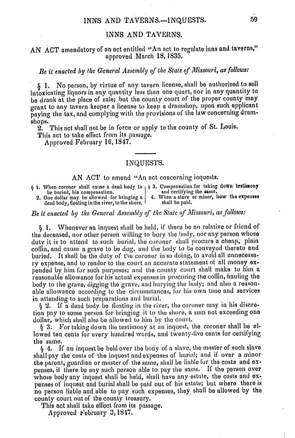 handle is hein.slavery/ssactsmo0085 and id is 1 raw text is: INNS AND TAVERNS.-INQUESTS.

INNS AND TAVERNS.
AN ACT amendatory of an act entitled An act to regulate inns and taverns,
approved March 18, 1835.
Be it enacted by the General Assembly of the State of Missouri, as follows:
1. No person, by virtue of any tavern license, shall be authorized to sell
intoxicating liquors in any quantity less than one quart, nor in any quantity to
be drank at the place of sale; but the county court of the proper county may
grant to any tavern keeper a license to keep a dramshop, upon such applicant
paying the tax, and complying with the provisions of the law concerning dram-
shops.
2. This not shall not be in force or apply to the county of St. Louis.
This act to take effect from its passage.
Approved February 16, 1847.
INQUESTS.
AN ACT to nmend An act concerning inquests.
1 I. When coroner shall cauise a dead body to 3. Compensation for taking down testimony
be buried, his compensation.        and certifying the same.
2. One dollar may he allowed for bringing a  4. When a slave or minor, how the expenses
dead body, floating in the river, to the shore,  shall be paid.
Be it enacted by the General Assembly of the State of Missouri, as follows:
§ 1. Whenever an inquest shall be held, if there he no relative or friend of
the deceased, nor other person willing to bury the body, nor any person whose
duty it is to attend to such burial, the coroner shall procure a cheap, plain
coflin, and cause a grave to be dug, and the body to be conveyed thereto and
buried. It shall be the duty of the coroner in so doing, to avoid all unnecessa-
ry expense, and to render to the court an accurate statement of all money ex-
pended by him for such purposes; and the county court shall make to him a
reasonable allowance for his actual expenses in prOcujrng the coflin, hauling the
body to the grave, digging the grave, and burying the body; and also a reason-
able allowance according to the circumstances, for his own tine and services
in attending to such preparations and burial.
§ 2. If a dead body be floating in the river, the coroner may in his discre-
tion pay to some person for bringing it to the shore, a sum not exceeding one
dollar, which shall also be allowed to him by the court.
§ 3. For taking down the testimony at an inquest, the coroner shall be al-
lowed ten cents for every hundred words, and twenty-five cents for certifying
the same.
§ 4. If an inquest be held over the body of a slave, the master of such slave
shall pay the costs of the inquest and expenses of burial; and if over a minor
the parent, guardian or master of the same, shall be liable for the costs and ex-
penses, if there be any such person able to pay the same. If the person over
whose body any inquest shall be held, shall have any estate, the costs and ex-
penses of inquest and burial shall be paid out of his estate; but where there is
no person liable and.able to pay such expenses, they shall be allowed by the
county court out of the county treasury.
This act shall take effect from its passage.
Approved k'ebruary 3,1847.

59


