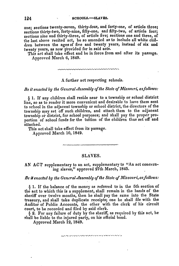 handle is hein.slavery/ssactsmo0094 and id is 1 raw text is: one; sections twenty-seven, thirty-four, and forty-one, of article three;
sections thirty-two, forty-nine, fifty-one, and fifty-two, of article four;
sections nine and thirty-three, of article five; sections one and three, of
the last above recited act, be so amended as to include all white chil-
dren between the ages of five and twenty years, instead of six and
twenty years, as now jfrovided for in said acts.
This act shall take effect and be in force from and after its passage.
Approved March 6, 1849.
A further act respecting schools.
Be it enacted by the Generald.ssembly of the State of Missouri, asfollows:
§ 1. If any children shall reside near to a township or school district
line, so as to render it more convenient and desirable to have them sent
to school in the adjacent township or school district, the directors of the
township may set off such children, and attach them to the adjacent
township oi district, for school purposes; and shall pay the proper pro-
portion of school funds for the tuition of the children thus set off and
attached.
This act shall take effect from its passage.
Approved March 10, 1849.
SLAVES.
AN ACT supplementary to an act, supplementary to An act concern-
ing slaves, approved 27th March, 1845.
Be it enacted by the Generala.ssembly of the State of Missouri, asfollows:
§ 1. If the balance of the money as referred to in the 5th section of
the act to which this is a supplement, shall remain in the hands of the
sheriff over twelve months, then he shall pay the same into the State
treasury, and shall take duplicate receipts; one he shall file with the
Auditor of Public Accounts, the other with the clerk of his circuit
court, to be recorded and filed by said clerk.
§ 2. For any failure of duty by the sheriff, as required by this act, he
shall be liable to the injured party, on his official bond.
Approved March 12, 1849.

124

SCHOOLS.-SLAVES.


