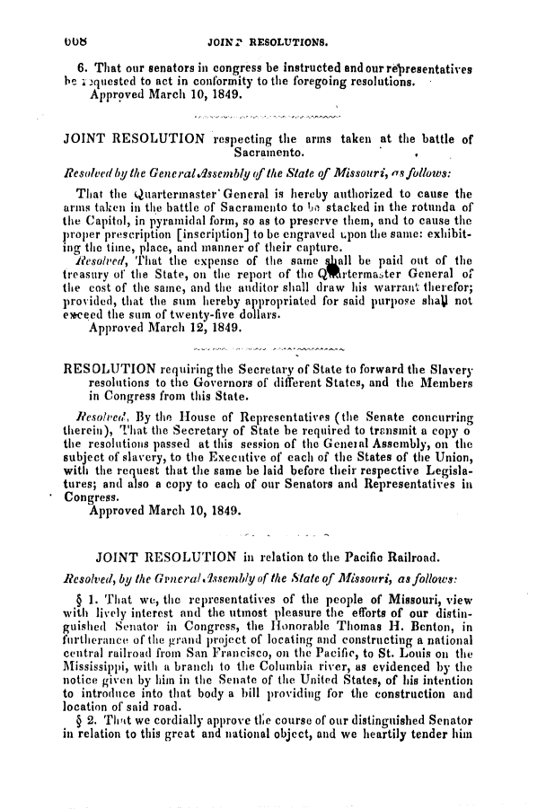 handle is hein.slavery/ssactsmo0100 and id is 1 raw text is: JOINZ RESOLUTIONS.

6. That our senators in congress be instructed and our regresentatives
he . iquested to act in conformity to the foregoing resolutions.
Approved March 10, 1849.
JOINT RESOLUTION respecting the arms taken at the battle of
Sacramento.                  I
Resolved bythe Generaldssembly of the State of Missouri, as follows:
That the Quartermaster' General is hereby authorized to cause the
arms taken in the battle of Sacramento to be stacked in the rotunda of
the Capitol, in pyramidal form, so as to preserve them, and to cause the
proper prescription [inscription] to be engraved upon the same: exhibit-
ing the time, place, and manner of their capture.
Reso/ved, That the expense of the same ggall be paid out of the
treasury of the State, on the report of the QvrtermaAer General of
the cost of the same, and the auditor shall draw his warrant therefor;
provided, that the sum hereby appropriated for said purpose shaV not
exceed the stum of twenty-five dollars.
Approved March 12, 1849.
RESOLUTION requiring the Secretary of State to forward the Slavery
resolutions to the Governors of different States, and the Members
in Congress from this State.
Resolved', By the House of Representatives (the Senate concurring
therein), That the Secretary of State be required to transmit a copy o
the resolutions passed at this session of the General Assembly, on the
subject of slavery, to the Executive of each of the States of the Union,
with the request that the same be laid before their respective Legisla-
tures; and also a copy to each of our Senators and Representatives in
Congress.
Approved March 10, 1849.
JOINT RESOLUTION in relation to the Pacific Railroad.
Resolved, by the Grneral.9ssembly of the State of Missouri, as follows:
§ 1. That we, the representatives of the people of Missouri, view
with lively interest and the utmost pleasure the efforts of our distinl-
guished Senator in Congress, the Honorable Thomas H. Benton, in
furtherance of the grand project of locating and constructing a national
central railroad from San Francisco, on the Pacific, to St. Louis on the
Mississippi, with a branch to the Columbia river, as evidenced by the
notice given by him in the Senate of the United States, of his intention
to introduce into that body a hill providing for the construction and
location of said road.
§ 2. Theit we cordially approve tl;e course of our distinguished Senator
in relation to this great and national object, and we heartily tender him

0 Lt b


