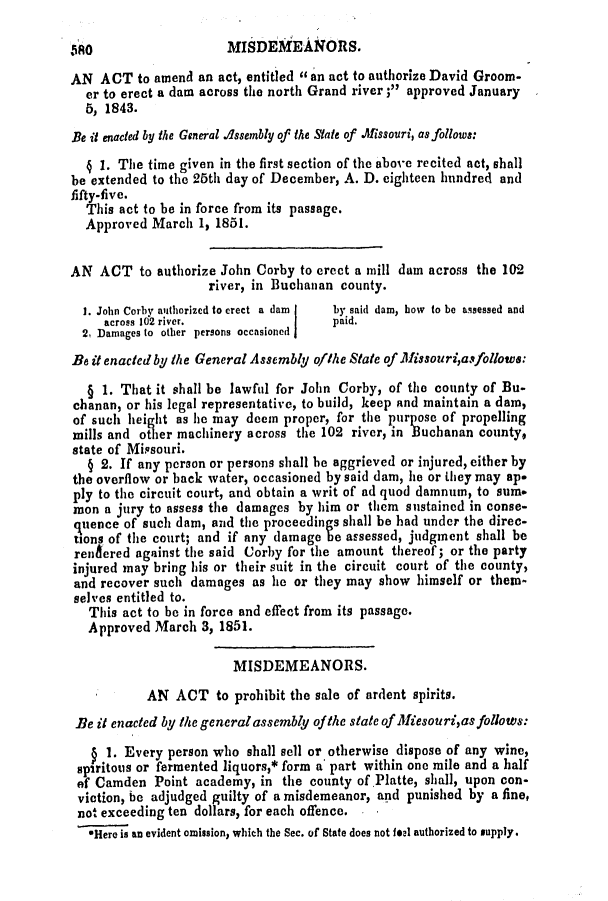 handle is hein.slavery/ssactsmo0107 and id is 1 raw text is: MISDEMEANORS.

AN ACT to amend an act, entitled an act to authorize David Groom-
er to erect a dam across the north Grand river; approved January
5, 1843.
Be it enacted by the General Assembly of the State of Aissouri, as follows:
§ 1. The time given in the first section of the above recited act, shall
be extended to the 25th day of December, A. D. eighteen hundred and
fifty-five.
This act to be in force from its passage.
Approved March 1, 1851.
AN ACT to authorize John Corby to erect a mill dam across the 102
river, in Buchanan county.
1. John Corby authorized to erect a dam  by said dam, how to be assessed and
across 102 river.                paid.
2, Damages to other persons occasioned
Be it enactedby the General Assembly of/he State of Alissouriasfollows:
§ 1. That it shall be lawful for John Corby, of the county of Bu-
chanan, or his legal representative, to build, keep and maintain a dam,
of such height as he may deem proper, for the purpose of propelling
mills and other machinery across the 102 river, in Buchanan county,
state of Miasouri.
§ 2. If any person or persons shall be aggrieved or injured, either by
the overflow or back water, occasioned by said dam, he or they may ap-
ply to the circuit court, and obtain a writ of ad quod damnum, to sum.
mon a jury to assess the damages by him or them sustained in conse-
quence of such dam, and the proceedings shall be had under the direc-
tions of the court; and if any damage e assessed, judgment shall be
renfered against the said Corby for the amount thereof; or the party
injured may bring his or their suit in the circuit court of the county,
and recover such damages as he or they may show himself or them-
selves entitled to.
This act to be in force and effect from its passage.
Approved March 3, 1851.
MISDEMEANORS.
AN ACT to prohibit the sale of ardent spirits.
Be it enacted by the generalassembly of the state of Miesourias follows:
1. Every person who shall sell or otherwise dispose of any wine,
spiritous or fermented liquors,* form a part within one mile and a half
of Camden Point academy, in the county of Platte, shall, upon con-
viction, be adjudged guilty of a misdemeanor, and punished by a fine,
not exceeding ten dollars, for each offence.
*Here is an evident omission, which the Sec. of State does not feal authorized to supply.

380



