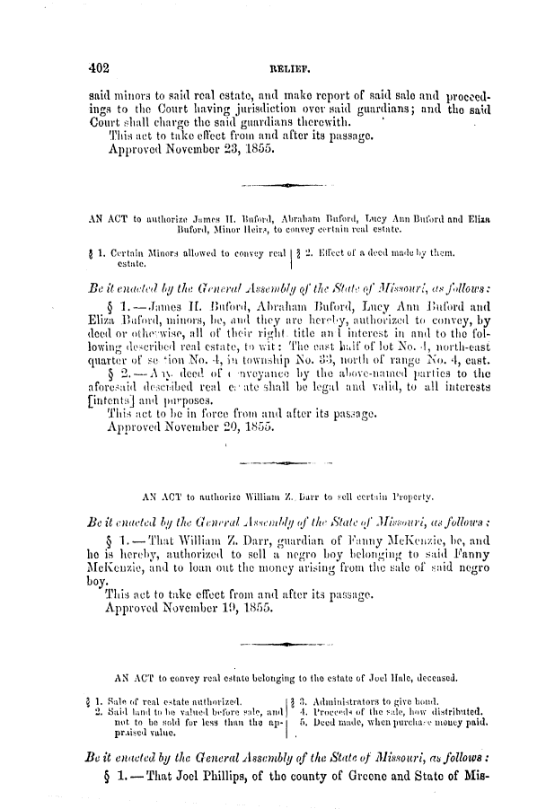 handle is hein.slavery/ssactsmo0153 and id is 1 raw text is: said minors to said real estate, and make report of said sale and proceed-
ings to the Court having jurisdiction over said guardians; and the said
Court shall charge the said guardians therewith.
Tins act to take elect from and after its passage.
Approved November 23, 1855.
AN ACT to anthorize Jnes II. linford, Abraliam Buford, Lucy Ann Buford and Eliza
Bu ford, Minor Ieir , to convey Cerotain real CState.
1 1. Certain Minors allowed to convey real  2. Effect of a ded madie ihy themi.
estate.
Be it euacted by theo Gneral A ssenible of /Yt e Stat' of Mivaoutro, a(S jdlows
§ 1.- James 11.     tiford, Abraham   Buford, Lucy Ann ni     'ourd and
Eliza  anford, mtinors, he, ail  they are her'lby, authorized to convey, by
deed or othe wise, all of their rit,  title al  interest in and to the fol-
lowing decribed real estate, to wit: The east hlfA of lot No. .1, north-east
quarter of so 'ion No. 4, !n township  NLo. t1, norti of rango No. 4, cast.
§ 2.-   A I. dood of I 1voyance by the above-namIed parties to the
aforesaid descblied real e ate Shall be legal and valid, to all interests
[intents] and purposes.
Tiis act to be in force from and after its passage.
Approved November 20, 1855.
AN ACT to authorize William Z. Darr to sell cert in Property.
Be it enacted by the Gcncral   soembly of th State i        u, as followa
§ 1.-   That William   Z. Darr, gtardian of Faniy McKenizie, he, and
he is hereby, authorized to sell a negro boy belonging to said Fanny
McKenzie, and to loan out the money arising from the sale of said negro
boy.
This act to take effect from and after its passage.
Approved November 19, 1855.
AN ACT to convey real estate belonging to the estate of Joel Unle, deceased.
a 1. Sale of real estate authorizel.  1 3. Adminiitrators to give bond.
2. Sail lnt to he valued before 'le, an  4. Pruce'dA of the Iltie, low distrilbited.
not to be ,old for less than the aup-  5. Deed made, when purcuha v money paid.
pr.ised value.                  I.
Be it enacted by the General Assembly of the State of Missouri, a follows
§ 1.- That Joel Phillips, of the county of Greene and State of Mis-

402

RELIEP?.


