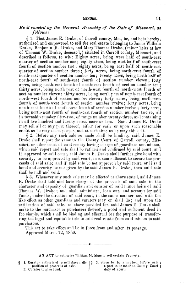 handle is hein.slavery/ssactsmo0187 and id is 1 raw text is: Be it enacted by the General Assembly of the State of     Missouri, as
follows:
§ 1. That James E. Drake, of Carroll county, Mo., be, and he is hereby,
authorized and empowered to sell the real estate belonging to James William
Drake, Benjamin F. Drake, and Mary Thomas Drake, (minor heirs at law
of Thomas V. Drake, deceased,) situated in Carroll county, Missouri, and
described as follows, to wit : Eighty acres, being west half of south-east
quarter of section unmlber one ; eighty aires, being west half of south-west
fourth of section number two ; eighty acres, being cast half of south-east
quarter of section number three ; forty acres, being north-west fourth of
north-east quarter of section number ten ; twenty acres, being north half of
north-east fourth of south-east fourth of section number eleven ; forty
acres, being north-east fourth of north-east fourth of section number ten;
thirty acres, being north part of north-west fourth of north-west fourth of
section number eleven ; thirty acres, leing north part of north-cast fourth of
north-west fourth of section number eleven ; forty acres, being north-west
fourth of south-west fourth of section number twelve; forty acres, being
north-east fourth of south-west fourti of section i umber twelve; forty acres,
being north-west fourth of' south-east fourth of section number twelve, all
inl township num b.er fifty- two, of rango mnumber twenty-three, nd containing
in all live hundred and twenty acres, more or less.  Said James E. Drake
may sell ill or any part thereof, either for cash or upon such reasonable
credit as lie may duem proper, and at such time as lie may think fit.
§ 2. Before any such sale so made shall Ie biinig, said James E.
Drake shall report the same to the County Court of Carroll coimmty, Mis-
soulri, or other court of said county having charge off guardians and mjinors,
which said report and sale shall be ratilied anl confirmed by said court, and
if approved by said court, said Jnes E. Drake shall further give bond with
security, to be approved by said court, in a sum suflicient to secure the pro-
ceeds of said sale; and if said sale be not approved by said court, or if said
bond and security be not given by the said James E. Drake, then said sale
shall be null and void.
§ 3. Whenever any such sale may he effected as above stated, said James
E. Drake shall hold and have charge of the proceeds of said sale in the
character and capacity of giiarilian anil curator of said minor heirs of said
Thomas W. Drake ; and shall amilillister, loan out, and account for said
funds, uder the direction of said court, in the same manner and with the
like effect us other guardians and curators may or shall do ; and upon the
ratification of said sale, as above provided for, said James E. Drake shall
make to the purchaser or pirchasers thereof, a good and sufficient ded in
fee simple, which shall be binding and eflectual for the purpose of transfer-
ring the legal and equitable title to said real estate from said minors to said
purchasers.
This act to take effect ani be in force from and after its passage.
Approved March 12, 1859.
AN AUT to authorize William M. bins to Rell certain Property.
§  1. Curator authorized to sell slave ; dis-  §  3. Slave  to  be  appraised  before  saln
position of proceeds of sale.       reiport to he mada to County Court ;
2. Curator to give bond.         I      duty of court.

91

mans.


