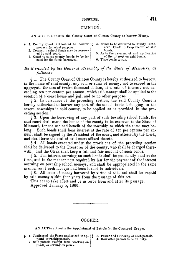 handle is hein.slavery/ssactsmo0214 and id is 1 raw text is: CLINTON.
AN ACT to authorize the County Court of Clinton County to borrow Money.
j 1. County Court authorized to borrow § 4. Bonds to be delivered to County Treas-
money; for what purpose.             urer; Clerk to keep record of said
2. Township school funds may be borrow-  bonds.
ed by said court.               5. As to the payment of and application
3. Court to cause county bonds to be is-  of the interest on said bonds.
sued for the funds borrowed.    6. Time bonds to run.
He it enacted by the General dssembly of the State of Missouri, as
follows :
§ 1. The County Court of Clinton County is hereby authorized to borrow,
in the name of said county, any sum or sums of money, not to exceed in the
aggregate the sum of twelve thousand dollars, at a rate of interest not ex-
ceeding ten per centum per annum, which said moneys shall be applied to the
erection of a court house and jail, and to no other purpose.
§ 2. In oursuance of the preceding section, the said County Court is
hereby authorized to borrow any part of the school funds belonging to the
several townships in said county, to be applied as is provided in the pre-
ceding section.
§ 3. Upon the borrowing of any part of such township school funds, the
said court shall cause the bonds of the county to be executed to the State of
Missouri, for the use and benefit of the township to which the sums may be-
long. Such bonds shall bear interest at the rate of ten per centum per an-
num, shall be signed by the President of the court, and attested by the Clerk,
and shall have the seal of said court affixed thereto.
§ 4. All bonds executed under the provisions of the preceding section
shall be delivered to the Treasurer of the county, who shall be charged there-
with; and the Clerk shall keep a full and fair account of such bonds.
§ 5. The interest accruing on such bonds shall be punctually paid at the
time, and in the manner now required by law for the payment of the interest
accruing on township school moneys, and shall be appropriated in the same
manner as if such moneys had been loaned to individuals.
§ 6. All sums of money borrowed by virtue of this act shall be repaid
by said county within four years from the passage of this act.
This act to take effect and be in force from and after its passage.
Approved January 5, 1860.
COOPER.
AN ACT to authorize the Appointment of Patrols for the County of Cooper.
1. Justices of the Peace authorized to ap- § 3. Power and authority of such patrols.
point township patrols.          4. How often patrols to be on duty.
2. Said patrols exempt from working on
roads, or serving on juries.

471

COUNTIES.


