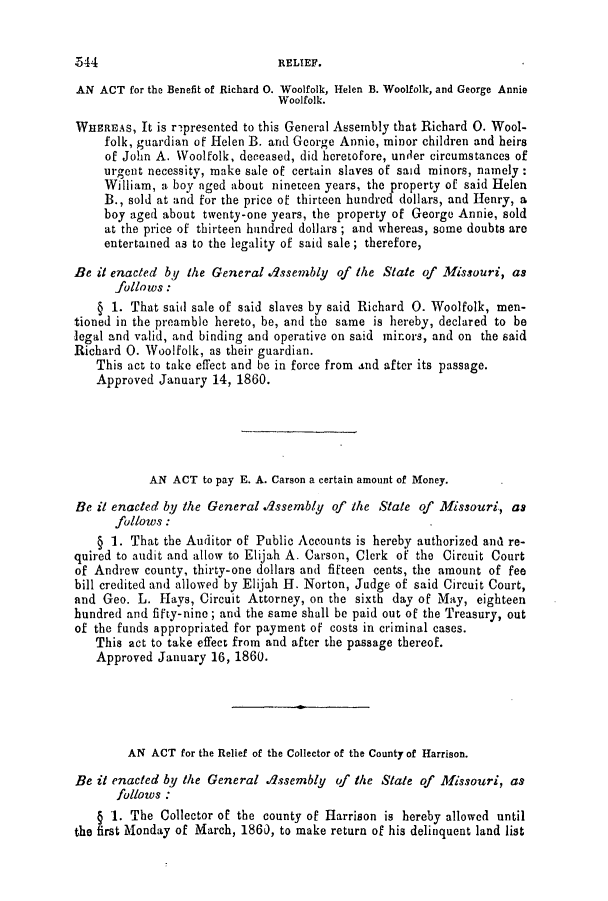 handle is hein.slavery/ssactsmo0216 and id is 1 raw text is: AN ACT for the Benefit of Richard 0. Woolfolk, Helen B. Woolfolk, and George Annie
Woolfolk.
WHEREAS, It is rnpresented to this General Assembly that Richard 0. Wool-
folk, guardian of Helen B. and George Annie, minor children and heirs
of John A. Woolfolk, deceased, did heretofore, under circumstances of
ur ent necessity, make sale of certain slaves of said minors, namely
William, a boy aged about nineteen years, the property of said Helen
B., sold at and for the price of thirteen hundred dollars, and Henry, a
boy aged about twenty-one years, the property of George Annie, sold
at the price of thirteen hundred dollars ; and whereas, some doubts are
entertained as to the legality of said sale; therefore,
Be it enacted by the General dssembly of the State of Missouri, as
follows:
§ 1. That said sale of said slaves by said Richard 0. Woolfolk, men-
tioned in the preamble hereto, be, and the same is hereby, declared to be
legal and valid, and binding and operative on said mirors, and on the said
Richard 0. Woolfolk, as their guardian.
This act to take effect and be in force from and after its passage.
Approved January 14, 1860.
AN ACT to pay E. A. Carson a certain amount of Money.
Be it enacted by the General Assembly of the State of Missouri, as
follows :
§ 1. That the Auditor of Public Accounts is hereby authorized and re-
quired to audit and allow to Elijah A. Carson, Clerk of the Circuit Court
of Andrew county, thirty-one dollars and fifteen cents, the amount of fee
bill credited and allowed by Elijah H. Norton, Judge of said Circuit Court,
and Geo. L. Hays, Circuit Attorney, on the sixth day of May, eighteen
hundred and fifty-nine; and the same shall be paid out of the Treasury, out
of the funds appropriated for payment of costs in criminal cases.
This act to take effect from and after the passage thereof.
Approved January 16, 1860.
AN ACT for the Relief of the Collector of the County of Harrison.
Be it enacted by the General assembly of the State of Missouri, as
follows :
§ 1. The Collector of the county of Harrison is hereby allowed until
the first Monday of March, 1860, to make return of his delinquent land list

544

RELIEF.


