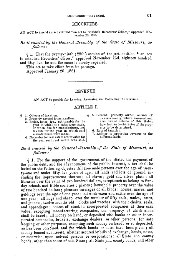 handle is hein.slavery/ssactsmo0231 and id is 1 raw text is: RECORDERS-REVENUE.                          61
RECORDERS.
AN ACT to amend an act entitled an act to establish Recorders' Offices, approved No-
vember 23, 1855.
Be it enacted by the General .d1ssembly of the State of Missouri, as
follows:
§ 1. That the twenty-ninth (29th) section of the act entitled  an act
to establish Recorders' offices, approved November 23d, eighteen hundred
and fifty-five, be and the same is hereby repealed.
This act to take effect from its passage.
Approved January 26, 1861.
REVENUE.
AN ACT to provide for Levying, Assessing and Collecting the Revenue.
ARTICLE I.
§ 1. Objects of taxation.           § 5. Personal property owned outside of
2. Property exempt from taxation.        owner's county, where assessed, and
3. Bonds, notes, &c., not taxable for the  also owned outside of this State;
year in which the sales were made,  how fact as to character of the prop-
or when due for manufactures, not   erty to be determined.
taxable for the year in which said  6. Rate of taxation.
manufactures were made.         7. Auditor to apportion revenue to the
4. Notes due for real estate not taxable for  different funds.
the year such real estate was sold.
Be it enacted by the General .Ilssembly of the State of Missouri, as
follows:
§ 1. For the support of the government of the State, the payment of
the public debt, and the advancement of the public interest, a tax shall be
levied on the following objects: All free male persons over the age of twen-
ty-one and under fifty-five years of age; all lands and lots of ground in-
cluding the improvements thereon ; all slaves; gold and silver plate ; all
libraries over the value of two hundred dollars, except such as belong to Sun-
day schools and Bible societies ; pianos ; household property over the value
of two.hundred dollars ; pleasure carriages of all kinds ; horses, mares, and
geldings over the age of one year ; all work-oxen and cattle over the age of
one year ; all hogs and sheep over the number of fifty each, mules, asses,
and jennets, twelve months old ; clocks and watches,. with their chains, seals,
and appendages; shares of stock in incorporated companies at their cash
value, excepting manufacturing companies, the property of which alone
shall be taxed ; all money on hand, or deposited with banks or other incor-
porated companies, brokers, exchange dealers, or other persons, for safe
keeping or other purposes, excepting such. money on hand, or so deposited,
as has been borrowed, and for which bonds or notes have been given ; all
money loaned at interest, whether secured by bills of exchange, bonds, notes,
. or otherwise, upon solvent persons or corporations; all State and county
bonds, other than those of this State; all State and county bonds, and other


