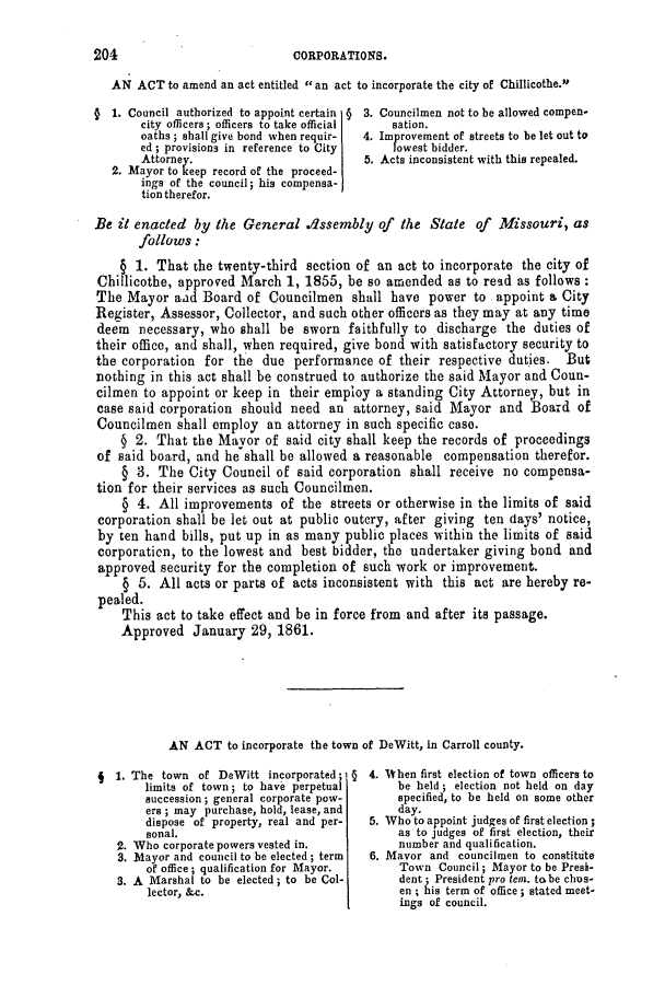 handle is hein.slavery/ssactsmo0234 and id is 1 raw text is: CORPORATIONS.

AN ACT to amend an act entitled  an act to incorporate the city of Chillicothe.

1. Council authorized to appoint certain §
city officers; officers to take official
oaths; shall give bond when requir-
ed ; provisions in reference to City
Attorney.
2. Mayor to keep record of the proceed-
ings of the council; his compensa-
tion therefor.

3.
4.
5.

Councilmen not to be allowed compen-
sation.
Improvement of streets to be let out to
lowest bidder.
Acts inconsistent with this repealed.

Be it enacted by the General ./1ssembly of the State of Missouri, as
follows :
§ 1. That the twenty-third section of an act to incorporate the city of
Chillicothe, approved March 1, 1855, be so amended as to read as follows:
The Mayor aad Board of Councilmen shall have power to appoint a City
Register, Assessor, Collector, and such other officers as they may at any time
deem necessary, who shall be sworn faithfully to discharge the duties of
their office, and shall, when required, give bond with satisfactory security to
the corporation for the due performance of their respective dutjes. But
nothing in this act shall be construed to authorize the said Mayor and Coun-
cilmen to appoint or keep in their employ a standing City Attorney, but in
case said corporation should need an attorney, said Mayor and Board of
Councilmen shall employ an attorney in such specific case.
§ 2. That the Mayor of said city shall keep the records of proceedings
of said board, and he shall be allowed a reasonable compensation therefor.
§ 3. The City Council of said corporation shall receive no compensa-
tion for their services as such Councilmen.
§ 4. All improvements of the streets or otherwise in the limits of said
corporation shall be let out at public outcry, after giving ten days' notice,
by ten hand bills, put up in as many public places within the limits of said
corporation, to the lowest and best bidder, the undertaker giving bond and
approved security for the completion of such work or improvement.
§ 5. All acts or parts of acts inconsistent with this act are hereby re-
pealed.
This act to take effect and be in force from and after its passage.
Approved January 29, 1861.
AN ACT to incorporate the town of DeWitt, in Carroll county.

9 1. The town of DeWitt incorporated; §
limits of town; to have perpetual
succession; general corporate pow-
ers ; may purchase, hold, lease, and
dispose of property, real and per-
sonal.
2. Who corporate powers vested in.
3. Mayor and council to be elected; term
of office; qualification for Mayor.
3. A Marshal to be elected; to be Col-
lector, &c.

4. When first election of town officers to
be held ; election not held on day
specified, to be held on some other
day.
5. Who to appoint judges of first election;
as to judges of first election, their
number and qualification.
6. Mayor and councilmen to constitute
Town Council; Mayor to be Presi-
dent; President pro tem. to be chos-
en ; his term of office ; stated meet-
ings of council.

204



