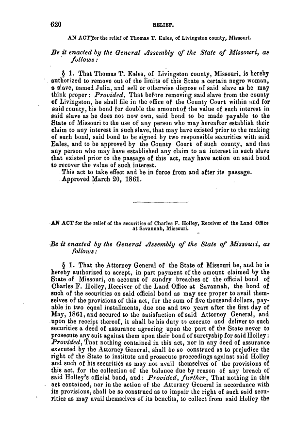 handle is hein.slavery/ssactsmo0240 and id is 1 raw text is: AN ACT'for the relief of Thomas T. Eales, of Livingston county, Missouri.
Be it enacted by the General Assembly of the State of Missouri, as
follows:
§ 1. That Thomas T. Eales, of Livingston county, Missouri, is hereby
authorized to remove out of the limits of this State a certain negro woman,
a slave, named Julia, and sell or otherwise dispose of said slave as he may
think proper: Provided, That before removing said slave from the county
of Livingston, he shall file in the office of the County Court within and for
said county, his bond for double the amount of the value of such interest in
said slave as he does not now own, said bond to be made payable to the
State of Missouri to the use of any person who may hereafter establish their
claim to any interest in such slave, that may have existed prior to the making
of such bond, said bond to be signed by two responsible securities with said
Eales, and to be approved by the County Court of such county, and that
any person who may have established any claim to an interest in such slave
that existed prior to the passage of this act, may have action on said bond
to recover the value of such interest.
This act to take effect and be in force from and after its passage.
Approved March 20, 1861.
AN ACT for the relief of the securities of Charles F. Holley, Receiver of the Land Office
at Savannah, Missouri.
Be it enacted by the General Assembly of the State of Missouzi, as
follows:
§ 1. That the Attorney General of the State of Missouri be, and he is
hereby authorized to accept, in part payment of the amount claimed by the
State of Missouri, on account of sundry breaches of the official bond of
Charles F. Holley, Receiver of the Land Office at Savannah, the bond of
such of the securities on said official bond as may see proper to avail them-
selves of the provisions of this act, for the sum of five thousand dollars, pay-
able in two equal installments, due one and two years after the first day of
May, 1861, and secured to the satisfaction of said Attorney General, and
upon the receipt thereof, it shall be his duty to execute and deliver to such
securities a deed of assurance agreeing upon the part of the State never to
prosecute any suit against them upon their bond of suretyship for said Holley:
Provided, That nothing contained in this act, nor in any deed of assurance
executed by the Attorney General, shall be so construed as to prejudice the
right of the State to institute and prosecute proceedings against said Holley
and such of his securities as may not avail themselves of the provisions of
this act, for the collection of the balance due by reason of any breach of
said Holley's official bond, and: Provided, further, That nothing in this
act contained, nor in the action of the Attorney General in accordance with
its provisions, shall be so construed as to impair the right of such said secu-
rities as may avail themselves of its benefits, to collect from said Holley the

620

RELIEF.


