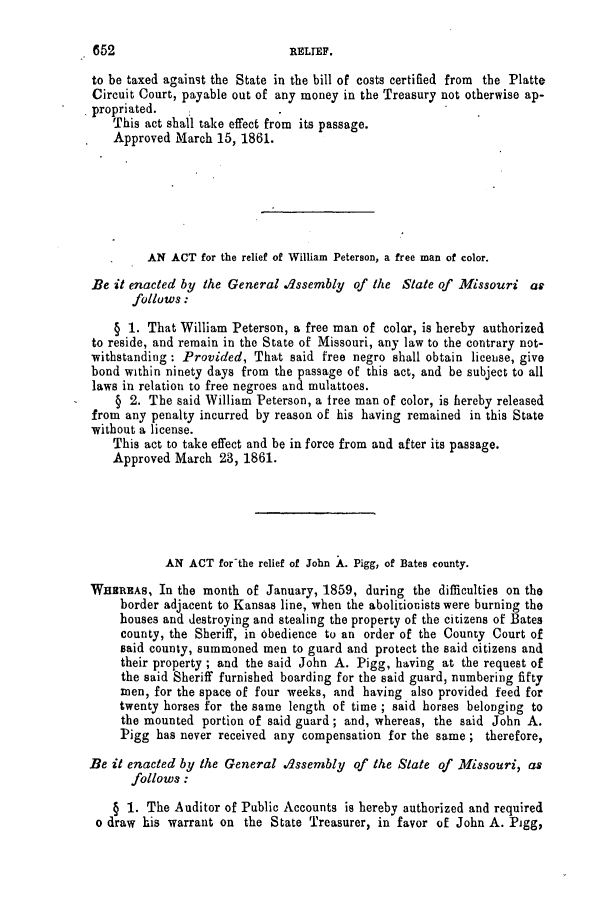 handle is hein.slavery/ssactsmo0241 and id is 1 raw text is: to be taxed against the State in the bill of costs certified from the Platte
Circuit Court, payable out of any money in the Treasury not otherwise ap-
propriated.
This act shall take effect from its passage.
Approved March 15, 1861.
AN ACT for the relief of William Peterson, a free man of color.
Be it enacted by the General dssembly of the State of Missouri at
follows:
§ 1. That William Peterson, a free man of color, is hereby authorized
to reside, and remain in the State of Missouri, any law to the contrary not-
withstanding : Provided, That said free negro shall obtain license, give
bond within ninety days from the passage of this act, and be subject to all
laws in relation to free negroes and mulattoes.
§ 2. The said William Peterson, a free man of color, is hereby released
from any penalty incurred by reason of his having remained in this State
without a license.
This act to take effect and be in force from and after its passage.
Approved March 23, 1861.
AN ACT for-the relief of John A. Pigg, of Bates county.
WHEREAs, In the month of January, 1859, during the difficulties on the
border adjacent to Kansas line, when the abolitionists were burning the
houses and destroying and stealing the property of the citizens of Bates
county, the Sheriff, in obedience to an order of the County Court of
said county, summoned men to guard and protect the said citizens and
their property; and the said John A. Pigg, having at the request of
the said Sheriff furnished boarding for the said guard, numbering fifty
men, for the space of four weeks, and having also provided feed for
twenty horses for the same length of time ; said horses belonging to
the mounted portion of said guard; and, whereas, the said John A.
Pigg has never received any compensation for the same ; therefore,
Be it enacted by the General dssenbly of the State of Missouri, as
follows :
§ 1. The Auditor of Public Accounts is hereby authorized and required
o draw his warrant on the State Treasurer, in favor of John A. Pigg,

652

RELTEF,


