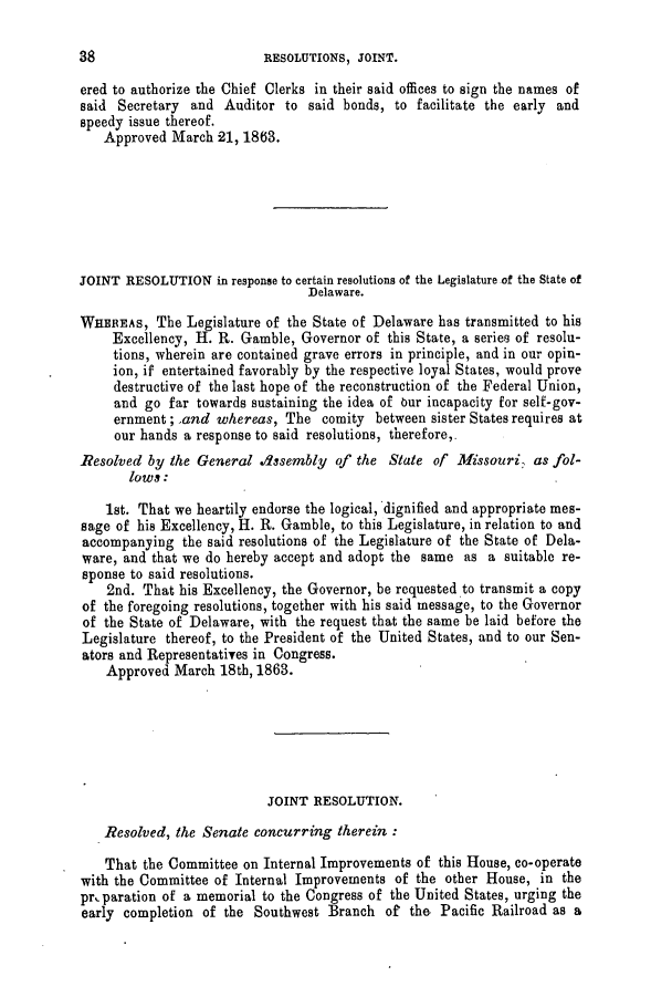handle is hein.slavery/ssactsmo0247 and id is 1 raw text is: RESOLUTIONS, JOINT.

ered to authorize the Chief Clerks in their said offices to sign the names of
said Secretary and Auditor to said bonds, to facilitate the early and
speedy issue thereof.
Approved March 21, 1863.
JOINT RESOLUTION in response to certain resolutions of the Legislature of the State of
Delaware.
WHEREAS, The Legislature of the State of Delaware has transmitted to his
Excellency, H. R. Gamble, Governor of this State, a series of resolu-
tions, wherein are contained grave errors in principle, and in our opin-
ion, if entertained favorably by the respective loyal States, would prove
destructive of the last hope of the reconstruction of the Federal Union,
and go far towards sustaining the idea of our incapacity for self-gov-
ernment; ,and whereas, The comity between sister States requires at
our hands a response to said resolutions, therefore,.
Resolved by the General Assembly of the State of Missouri, as fol-
lows:
1st. That we heartily endorse the logical, dignified and appropriate mes-
sage of his Excellency, H. R. Gamble, to this Legislature, in relation to and
accompanying the said resolutions of the Legislature of the State of Dela-
ware, and that we do hereby accept and adopt the same as a suitable re-
sponse to said resolutions.
2nd. That his Excellency, the Governor, be requested to transmit a copy
of the foregoing resolutions, together with his said message, to the Governor
of the State of Delaware, with the request that the same be laid before the
Legislature thereof, to the President of the United States, and to our Sen-
ators and Representatives in Congress.
Approved March 18th, 1863.
JOINT RESOLUTION.
Resolved, the Senate concurring therein :
That the Committee on Internal Improvements of this House, co-operate
with the Committee of Internal Improvements of the other House, in the
preparation of a memorial to the Congress of the United States, urging the
early completion of the Southwest Branch of the Pacific Railroad as a

38


