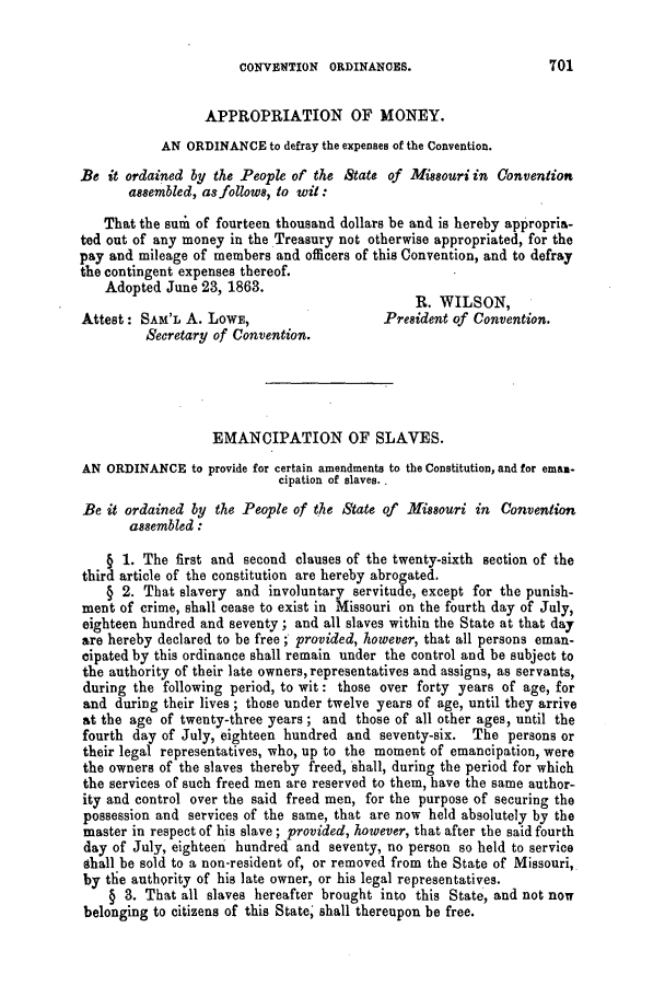 handle is hein.slavery/ssactsmo0252 and id is 1 raw text is: CONVENTION ORDINANCES.

APPROPRIATION OF MONEY.
AN ORDINANCE to defray the expenses of the Convention.
Be it ordained by the People of the State of Missouri in Convention
assembled, as follows, to wit:
That the sum of fourteen thousand dollars be and is hereby appropria-
ted out of any money in the Treasury not otherwise appropriated, for the
pay and mileage of members and officers of this Convention, and to defray
the contingent expenses thereof.
Adopted June 23, 1863.
R. WILSON,
Attest: SAM'L A. LOWE,                      President of Convention.
Secretary of Convention.
EMANCIPATION OF SLAVES.
AN ORDINANCE to provide for certain amendments to the Constitution, and for eman-
cipation of slaves. .
Be it ordained by the People of the State of Missouri in Convention
assembled :
§ 1. The first and second clauses of the twenty-sixth section of the
third article of the constitution are hereby abrogated.
§ 2. That slavery and involuntary servitude, except for the punish-
ment of crime, shall cease to exist in Missouri on the fourth day of July,
eighteen hundred and seventy; and all slaves within the State at that day
are hereby declared to be free; provided, however, that all persons eman-
cipated by this ordinance shall remain under the control and be subject to
the authority of their late owners, representatives and assigns, as servants,
during the following period, to wit: those over forty years of age, for
and during their lives ; those under twelve years of age, until they arrive
at the age of twenty-three years; and those of all other ages, until the
fourth day of July, eighteen hundred and seventy-six. The persons or
their legal representatives, who, up to the moment of emancipation, were
the owners of the slaves thereby freed, shall, during the period for which
the services of such freed men are reserved to them, have the same author-
ity and control over the said freed men, for the purpose of securing the
possession and services of the same, that are now held absolutely by the
master in respect of his slave; provided, however, that after the said fourth
day of July, eighteen hundred and seventy, no person so held to service
shall be sold to a non-resident of, or removed from the State of Missouri,
by the authority of his late owner, or his legal representatives.
§ 3. That all slaves hereafter brought into this State, and not now
belonging to citizens of this State, shall thereupon be free.

701


