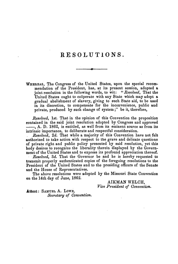 handle is hein.slavery/ssactsmo0253 and id is 1 raw text is: RESOLUTIONS.
WHEREAS, The Congress of the United States, upon the special recom-
mendation of the President, has, at its present session, adopted a
joint resolution in the following words, to wit: Resolved, That the
United States ought to codperate with any State which may adopt a
gradual abolishment of slavery, giving to such State aid, to be used
in its discretion, to compensate for the inconvenience, public and
private, produced by such change of system; be it, therefore,
Resolved, 1st. That in the opinion of this Convention the proposition
contained in the said joint resolution adopted by Congress and approved
-, A. D. 1862, is entitled, as well from its eminent source as from its
intrinsic importance, to deliberate and respectful consideration.
. Resolved, 2d. That while a majority of this Convention have not felt
authorized to take action with respect to the grave and delicate questions
of private right and public policy presented by said resolution, yet this
body desires to recognize the liberality therein displayed by the Govern-
ment of the United States and to express its profound appreciation thereof.
Resolved, 3d. That the Governor be and he is hereby requested to
transmit properly authenticated copies of the foregoing resolutions to the
President of the United States and to the presiding officers of the Senate
and the House of Representatives.
The above resolutions were adopted by the Missouri State Convention
on the 14th day of June, 1862.
AIKMAN WELCH,
Vice President of Convention.
Attest: SAMUEL A. LOWE,
Secretary of Convention.


