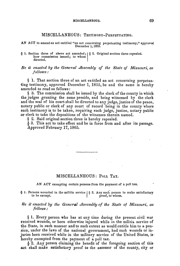 handle is hein.slavery/ssactsmo0256 and id is 1 raw text is: MISCELLANEOUS.

MISCELLANEOUS: TESTIMONY-PERPETUATING.
AN ACT to amend an act entitled an act concerning perpetuating testimony,' approved
December 1, 1855.
1. Section three of above act amended; § 2. Original section three repealed.
how commission issued; to whom
directed.
Be it enacted by the General assembly of the State of Missouri, as
jollows:
§ 1. That section three of an act entitled an act concerning perpetua-
ting testimony, approved December 1, 1855, be and the same is hereby
amended to read as follows:
§ 3. The commission shall be issued by the clerk of the county in which
the judges granting the same preside, and being witnessed by the clerk
and the seal of his court shall be directed to any judge, justice of the peace,
notary public or clerk of any court of record being in the county where
such testimony is, to be taken, requiring such judge, justice, notary public
or clerk to take the depositions of the witnesses therein named.
.§ 2. Said original section three is hereby repealed.
§ 3. This act to take effect and be in force from and after its passage.
Approved February 17, 1865.
MISCELLANEOUS: POLL TAX.
AN ACT exempting certain persons from the payment of a poll tax.
1. Persons wounded in the militia service I § 2. Any such person to make satisfactory
to be exempt.                        proof, to whom.
Re it enacted by the General ./ssembly of the State of Missouri, as
follows:
§ 1. Every person who has at any time during the present civil war
received wounds, or been otherwise injured while in the militia service of
the State, in such manner and to such extent as would entitle him to a pen-
sion, under the laws of the national government, had such wounds or in-
juries been received while in the military service of the United States, is
hereby exempted from the payment of a poll tax.
§ 2. Any person claiming the benefit of the foregoing section of this
act shall make satisfactory proof to the assessor of the county, city or

69


