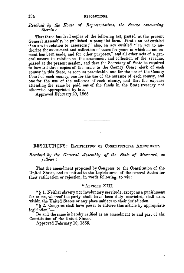 handle is hein.slavery/ssactsmo0259 and id is 1 raw text is: Resolved by the House of Representatives, the Senate concurring
therein:
That three hundred copies of the following act, passed at the present
General Assembly, be published in pamphlet form. First: an act entitled
an act in relation to assessors ; also, an act entitled an act to au-
thorize the assessment and collection of taxes for years in which no assess-
ment has been made, and for other purposes, and all other acts of a gen-
eral nature in relation to the assessment and collection of the revenue,
passed at the present session, and that the Secretary of State be required
to forward three copies of the same to the County Court clerk of each
county in this State, as soon as practicable, one for the use of the County
Court of each county, one for the use of the assessor of each county, and
one for the use of the collector of each county, and that the expense
attending the same be paid out of the funds in the State treasury not
otherwise appropriated by law.
Approved February 20, 1865.
RESOLUTIONS: RATIFICATION OF CONSTITUTIONAL AMENDMENT.
Resolved by the General .dssembly of the State of Missouri, as
follows :
That the amendment proposed by Congress to the Constitution of the
United States, and submitted to the Legislatures of the several States for
their ratification or rejection, in words following, to wit:
ARTICLE XIII.
§ 1. Neither slavery nor involuntary servitude, except as a punishment
for crime, whereof the party shall have been duly convicted, shall exist
within the United States or any place subject to their jurisdiction.
§ 2. Congress shall have power to enforce this article by appropriate
legislation -
Be and the same is hereby ratified as an amendment to and part of the
Constitution of the United States.
Approved February 10, 1865.

134

RESOLUTIONS.


