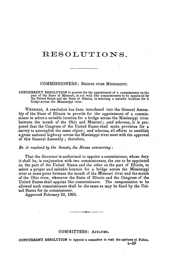handle is hein.slavery/ssactsmo0264 and id is 1 raw text is: RESOLUTIONS.
COMMISSIONERS: BRIDGE OVER MISSISSIPPI.
CONOURRENT RESOLUTION to provide for the appointment of a commissioner on the
part of the State of Missouri, to act with like commissioners to be appointed by
the United States and the State of Illinois, in selecting a suitable location for a
bridge across the Mississippi river.
WHEREAS, A resolution has been introduced into the General Assem-
bly of the State of Illinois to provide for the appointment of a commis-
sioner to select a suitable location for a bridge across the Mississippi river
between the mouth of the Ohio and Missouri; and whereas, it is pro-
posed that the Congress of the United States shall make provision for a
survey to accomplish the same object; and whereas, all efforts to establish
a great national highway across the Mississippi river meet with the approval
of this General Assembly; therefore,
Be it resolved by the Senate, the House concurring:
That the Governor is authorized to appoint a commissioner, whose duty
it shall be, in conjunction with two commissioners, the one to be appointed
on the part of the United States and the other on the part of Illinois, to
select a proper and suitable location for a bridge across the Mississippi
river at some point between the mouth of the Missouri river and the mouth
of the Ohio river, whenever the State of Illinois and the Congress of the
United States shall appoint like commissioners. The compensation to be
allowed such commissioners shall be the same as may be fixed by the Uni-
ted States for its commissioner.
Approved February 20, 1865.
COMMITTEES: AsyLums.
CONCURRENT RESOLUTION to appoint a committee to visit the asylums at Fulton.
L-29


