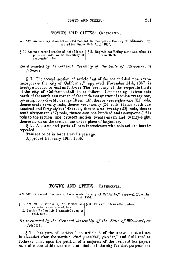 handle is hein.slavery/ssactsmo0268 and id is 1 raw text is: TOWNS AND CITIES. -2

TOWNS AND CITIES: CALIFORNIA.
AN ACT amendatory of an act entitled an act to incorporate the City of California, ap-
proved November 14th, A. D. 1867.
( 1. Amends second section of act of incor- § 2. Repeals conflicting acts; act, when to
poration relative to boundary of take effect.
corporate limits.
Be it enacted by the General .dssembly of the State of Missouri, as
follows:
§ 1. The second section of article first of the act entitled an act to
incorporate the city of California, approved November 14th, 1857, is
hereby amended to read as follows: The boundary of the corporate limits
of the city of California shall be as follows: Commencing sixteen rods
north of the north-east corner of the south-east quarter of section twenty-one,
township forty-five (45), range fifteen (15), thence west eighty-one (81) rods,
thence south seventy rods, thence west twenty (20) rods, thence south one
hundred and forty-eight (148) rods, thence west twenty (20) rods, thence
south sixty-seven (67) rods, thence east one hundred and twenty-one (121)
rods to the section line between section twenty-seven and twenty-eight,
thence north on the section line to the place of beginning.
§ 2. All acts and parts of acts inconsistent with this act are hereby
repealed.
This act to be in force from its passage.
Approved February 19th, 1806.
TOWNS AND CITIES: CALIFORNIA.
AN ACT to amend  an act to incorporate the city of California, approved November
14th, 1857.
§ 1. Section 1, article 6, of former act ( 3. This act to take effect, when.
amended so as to read, how.
2. Section 9 of article 9 amended so as to
read, bow.
Be it enacted by the General dssembly of the State of Missouri, as
follows:
§ 1. That part of section 1 in article 6 of the above entitled act
is amended after the words  dnd provided, further, and shall read as
follows: That upon the petition of a majority of the resident tax payers
on real estate within the corporate limits of the city for that purpose, the

251


