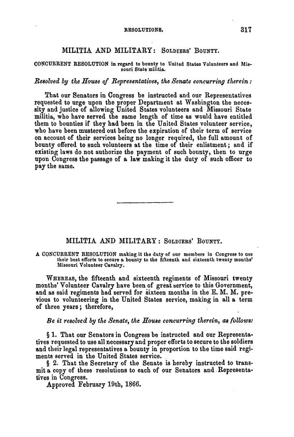 handle is hein.slavery/ssactsmo0272 and id is 1 raw text is: RESOLUTIONS.

MILITIA AND MILITARY: SOLDIERS' BOUNTY.
CONCURRENT RESOLUTION in regard to bounty to United States Volunteers and Mis-
souri State militia.
Besolved by the House of Representatives, the Senate concurring therein:
That our Senators in Congress be instructed and our Representatives
requested to urge upon the proper Department at Washington the neces-
sity and justice of allowing United States volunteers and Missouri State
militia, who have served the same length of time as would have entitled
them to bounties if they had been in the United States volunteer service,
who have been mustered out before the expiration of their term of service
on account of their services being no longer required, the full amount of
bounty offered to such volunteers at the time of their enlistment; and if
existing laws do not authorize the payment of such bounty, then to urge
upon Congress the passage of a law making it the duty of such officer to
pay the same.
MILITIA AND MILITARY: SOLDIERS' BOUNTY.
A CONCURRENT RESOLUTION making it the duty of our members in Congress to use
their best efforts to secure a bounty to the fifteenth and sixteenth twenty months'
Missouri Volunteer Cavalry.
WHEREAS, the fifteenth and sixteenth regiments of Missouri twenty
months' Volunteer Cavalry have been of great service to this Government,
and as said regiments had served for sixteen months in the E. M. M. pre-
vious to volunteering in the United States service, making in all a term
of three years; therefore,
Be it resolved by the Senate, the House concurring therein, as follows:
§1. That our Senators in Congress be instructed and our Representa-
tives requested to use all necessary and proper efforts to secure to the soldiers
and their legal representatives a bounty in proportion to the time said regi-
ments served in the United States service.
§ 2. That the Secretary of the Senate is hereby instructed to trans-
mit a copy of these resolutions to each of our Senators and .Representa-
tives in Congress.
Approved February 19th, 1866.

317


