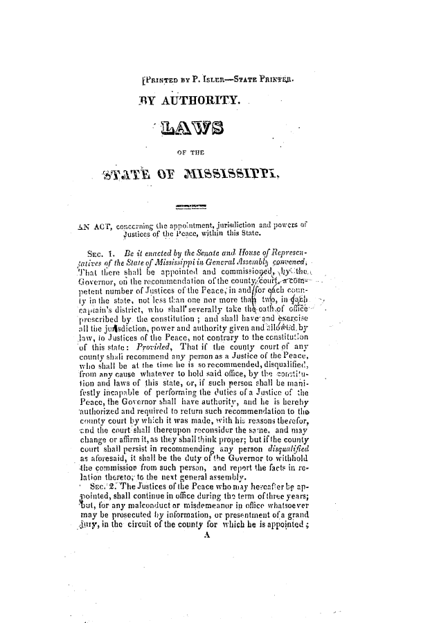 handle is hein.slavery/ssactsms0056 and id is 1 raw text is: [PRINTED BY P. ISLE-STATE PaImEJ.
'BY AUTHORITY.
OF TIE
AN ACT, concerning (ie appointment, jurisdiction and powers of
Justices of the P'cace, within this State.
SEC. 1. Be it enacted by the Senate and House of Rcprescn-
'atives of the State of Mississippi ia Gencral .f1ssembl onvened,
hiat there shall be appointed and commissiog.ed, \y2Y the
Governor, on the recommendation of the county, ourf st e
petent number of Justices of the Peace, in and for ch coun-
ly in the state, not less t:an one nor more tha  1o, in Abb
cafjain's district, who shall'severally take thIoathof , ice-
prescribed by the constitution; and shall have and nsercise
all the jul4sdiction, power and authority given andlilo .(d,by
low, to Justices of the Peace, not contrary to the ccnstitution
of this state: Provided, That if the county court of any
county shali recommend any person as a Justice of the Peace,
wh'lio shall be at the time he is sorecommended,disqualified,
from any cause whatever to hold said office, by the zon'ti'u-
tion and laws of this state, or, if such person shall be mani-
festly incapable of performing the 3utics of a Justice of the
Peace, the Governor shall have authority, and he is hereby
authorized and required to return such recommendation to the
county court by which it was made, with hi. reasons thetefor,
Cnd the court shall thereupon reconsidur the same. and may
change or affirm it,as they shallthink proper; but ifthe county
court shall persist in recommending any person disqualified
as atoresaid, it shall be the duty of the Governor to withhold
-he commission from such person, and report the facts in re-
lation thereto, to the next general assembly.
SEc.2. The Justices of the Peace who nuay hereafrerbe ap-
pointed, shall continue in office during the term of three years;
Cut, for any malconduct or misdemeanor in office whatsoever
may be prosecuted by information, or presentment ofa grand
.Jury, in the circuit of the county for which he is appointed;
A


