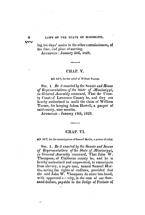 handle is hein.slavery/ssactsms0106 and id is 1 raw text is: LAWS O THnE STATE OP MISSIBSIPPI.

ing ten (lays' notice to the other commissioners of,
the time, anid place of meeting.
APuicovLD : January 22d, 1829.
CHAP. V.
AN ACT, for the relief of William Turner.
Sec. 1 Be it enacted by the Senate and House
of Representatives of the State of Mississippi,
in General Assembly convened, That the Coun-
ty Court of Lawrence County be, and they are
hereby authorized to audit the claim of William
Turner, for keeping Adam Howell, a pauper of
said county, nine months.
APPROVED : January 19th, 1829.
CHAP. VI.
4AN ACT, for the emancipation of Samuel Martin, a person of cola.
Sec. 1. Be it enacted by the Senate and house
qf Representatives of the State of .1Iississippi,
in General Assembly convened, That John W.
Thompson, of Claiborne county be, and he is
hereby authorized and empowered, to emanciI'ate
from slavery, a negro man, named Samuel Mar-
tin, saving the rights of c reditors, provided that
the said John W. 'liompson do enter into bond,
with approved su ority, in the sum of one thou-
.aaud dollars, payable to the Judge of Probate of

8


