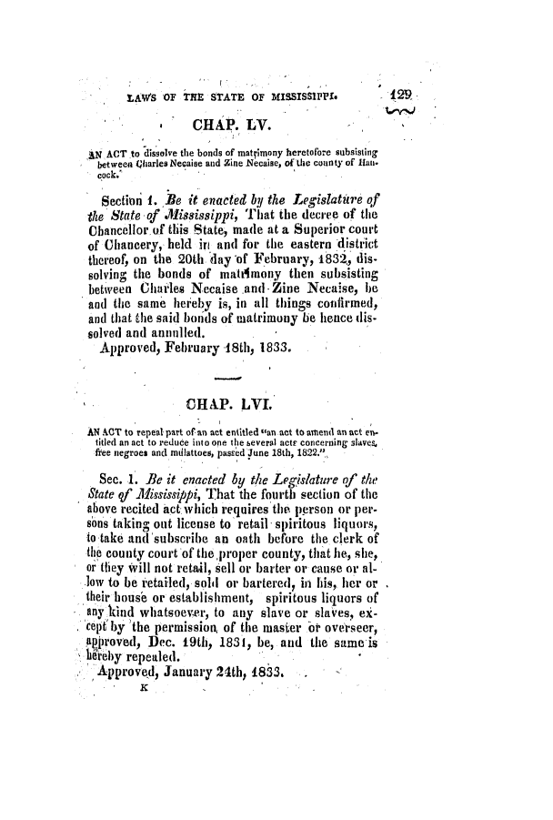 handle is hein.slavery/ssactsms0135 and id is 1 raw text is: LAWS OF THE STATE OF MISSISSiPP.             t29
CHAP. LV.
IN ACT to dissolve the bonds of matrimony heretofnre subsisting
between Oharles Necaise and Zine Necaise, of the county of Hun.
cock.
Section 1. Be it enacted by the Legislatire qf
the State of .M1isissippi, That the decree of the
Cbancellor of this State, made at a Superior court
of Chancery, held in and for the eastern district
thereof, on the 20th 'day of February, 1832, dis-
solving the bonds of matitmony then subsisting
between Charles Necaise .and - Zine Necaise, e
and the same hereby is, in all things cotifirmed,
and that the said bonds of matrimony be hence dis-
solved and annulled.
Approved, February 18th, 1833.
CHAP. LVI.
N ACT to repeal part of an act entitled can act to amend an act en.
titled an act to reduce into one the beveral acts concerning slaves.
free negroes and mdlattoes, passed June 18th, 1822.,.
Sec. 1. Be it enacted by the Legislature of the
State qf .Mississippi, That the fourth section of the
above recited act which requires the person or per-
sons taking out license to retail spiritous liquors,
to take and 'subscribe an oath before the clerk of
the county court of theproper county, that he, she,
or ithey Will not retail, sell or barter or cause or al-
low to be retailed, sold or bartered, in his, her or
their house or establishment, spiritous liquors of
any kind whatsoever, to any slave or slaves, ex-
celit by Ithe permission, of the masier oi overseer,
approved, Dec. 19th, 1831, be, and the same is
hereby repealed.
Approved, January 24th, 1833.



