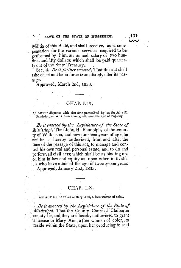 handle is hein.slavery/ssactsms0136 and id is 1 raw text is: LAWS. OF THE STATE OF MISSISSIPPI.        1S1
Militia of this State, and shall receive, as a come
pensation for the' various services required to be
performed by him,. an annual salary of two hun-
dred and fifty dollars; which shall be paid quarter-
ly out of the 'State Treasury.
Sec. 4. Be itfiiher enac'ted, That this act shall
take effect and be in force irnediately after its pas-
sage.
Approved, March 2nd, 1833.
CHAP. LIX.
AN ACT to dispense with tIh time prescrhed by law for Join fth
Randolph of Wilkinson county, attaining the age of majority.
Be it enacted' by the Legislature of the State of
ll2ississippi, That Johiit H. Randolph, of the coun-
ty of Wilkinson, and now nineteen years of age, be
and he is hereby authorized, from and after the
time of the passage of this. act,, to manage anti con-
trol his own real and personal estate,. and to do and
perform all civil acts; which shall be as binding up-
on him ii law and equity as upon.ther individu-
als who have attained the age of twenty-one years.
Approved, January 21st, 1833.
CHAP.. LX.
AN ACT for the relief of' Mary Ann, a free woman of colo..
Be it evacted by the Legislature of the State of
Mississippi, That the County Court of 'Claiborne
county be, and they are hereby authorized to grant
a license to Mary Ann, a free woman of color,,to
resi4e within the State, upon her producing to.said


