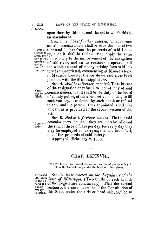 handle is hein.slavery/ssactsms0138 and id is 1 raw text is: LAWS OF THE STATE OF MISSISSIPPI.

upon them by this act, and the act to which this is
an amiendiment.
Sec. 3. And be it further enacted, That as soon
as said commissioners shall receive the sum of two
commis. thousand dollars from the proceeds of said Lotte-
to that te
appl mo ry, that it shall be their duty to apply the sane
ney to im immediately to the improvement of the navigation
proving of said river, and so to continue to operate until
naviga-
tion of  the whole amount of money arising from said lot-
the river. tery is appropriated, commencing at Moore's ferry
in Madison County, thence down said river to its
junction with the Mississippi river.
Sec. 4. And be itfurther enacted, That in case
of the resignation or refusal 4o act of any of said
Vacan-         .Z
cies to be commissioners, that it shall he thile duty of the board
filled.  of county police, of their respective counties, to fill
such vacancy, occasioned by such death or refusal
to act, and the person thus appointed, shall take
an oath as is provided in the second section of this
act.
Sec. 5. And be itfurther enacted, That the said
compen- commissioners be, and they are hereby allowed
sation. the sum of three dollars per day,for every day they
may be employed in carrying this act into effect,
out of the proceeds of said lottery.
Approved, February 2, 1833.
CHAP. LXXXVIII.
AN ACT to alter and amend the second section of the seveith atti
cle of the Constitution, under the head or title  slaves.
.'roposed  Sec. 1. Be it enacted by the Legislature of the
teration State of Mississippi, (Two thirds of each branch
cond sec- of the Legislature concurring.) That the second
!;on of  section of the seventh article of the Constitution of
?fie con.1bes
.Atttion. this State, under the title or head (slaves, be so
9,

:- 12


