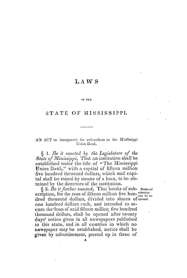 handle is hein.slavery/ssactsms0162 and id is 1 raw text is: LAWS
OF THE
STATE OF MISSISSIPPI.
AN  ACT  to  incoiporate  tie sibscribers to  the  MiAssssippi
Union Dank.
1 1. Be it enacted by the Legislature of the
State of Mississippi, That an institution shall be
established under the title of'  The Mississippi
Union Bank, with a capital of fifteon .million
five hundred thousand dollars, which said capi-
tal shall be raised by means of a loan, to be ob-
tained by the directors of the institution.
§ 2. Be itfurther enacted, That books of sub- Books of
scription, for the sum of fifteen million five hun- *ubborip-
dred thousand dollars, divided into shares ofpened.
one hundred dollars each, and intended to se-
cure the'loan of said fiftoen million five hundred
thousand dollars, shall be opened after twenty
days' notice given in all newspapers published
in this state, and in all counties in which no
newspaper may be established, notice shall be
giveh by advertisement, posted up in three of
A



